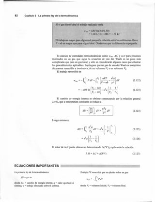 82 Capítulo2 La primeraley de la termodinámica
Wrev = nRT ln(2.0/0.50)
= 1247(J) x 1.386 = 1.73 kJ
Si el gas fuese ideal el trabajo realizado sería
El trabajo es mayor para el gas real porque la relación entre los volúmenes libres
V- nb es mayor que para el gas ideal. Obsérvese que la diferencia es pequeña.
El cálculo de cantidades tennodinámicas como Wrev' I'lU Y I'l H para procesos
realizados en un gas que sigue la ecuación de van der Waals es un poco más
complicado que para un gas ideal, y sólo se considerarán algunos casos para ilustrar
los procedimientos aplicables. Supóngase que un gas de van der Waals se comprime
de manera reversible e isoténnica, de un volumen V¡ a un volumen V2•
El trabajo reversible es
J
V2 JV2 (nRT n2a)wrev=- PdV- ---- dV
VI VI V- nb V2
(2.122)
(
V2 - nb) 2 (1 1)=-nRTln -n a ---
V¡ - nb V2 VI
(2.123)
El cambio de energía interna se obtiene comenzando por la relación general
2.100, que a temperatura constante se reduce a
(2.124)
Luego entonces,
(2.125)
(2.126)
El valor de I'l H puede obtenerse determinando I'l(PV) y aplicando la relación
I'lH= I'lU+ I'l(PV) (2.127)
ECUACIONES IMPORTANTES
La primera ley de la termodinámica: Trabajo PV reversible que se efectúa sobre un gas:
6.U=q+w
rWrev = - PdV
V,
donde 6.U = cambio de energía interna; q = calor aportado al
sistema; w = trabajo efectuado sobre el sistema. donde VI = volumen inicial; V2 = volumen final.
 