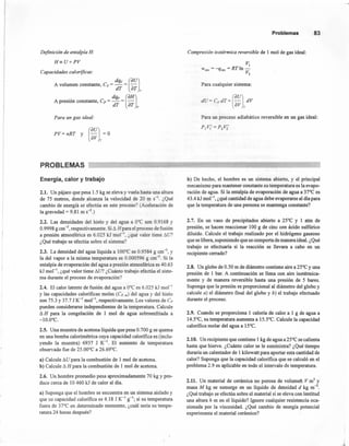 Definición de entalpía H:
H=U+PV
Capacidades caloríjicas:
dqv (au)A volumen constante, Cv = - = -
dT er l'
dqp (aH)A presión constante, Cp = - = -
dT aT p
Para un gas ideal:
PV= nRT y (~~l= O
Problemas 83
Compresión isotérmica reversible de 1 mol de gas ideal:
VI
Wrev = -qrev = RTln-
V2
Para cualquier sistema:
dU= c.er , (aU) dV
av T
Para un proceso adiabático reversible en un gas ideal:
PIV¡'=P2Vi
PROBLEMAS
Energía, calor y trabajo
2.1. Un pájaro que pesa 1.5 kg se eleva y vuela hasta una altura
de 75 metros, donde alcanza la velocidad de 20 m S-l. ¿Qué
cambio de energía se efectúa en este proceso? (Aceleración de
la gravedad = 9.81 m S-2.)
2.2. Las densidades del hielo y del agua a O"C son 0.9168 y
0.9998 g cm'", respectivamente. Si 6. Hpara el proceso de fusión
a presión atmosférica es 6.025 kJ mol'", ¿qué valor tiene 6.U?
¿Qué trabajo se efectúa sobre el sistema?
2.3. La densidad del agua líquida a 100"C es 0.9584 g cm-3
, y
la del vapor a la misma temperatura es 0.000596 g cm-3
. Si la
entalpía de evaporación del agua a presión atmosférica es 40.63
kJ mol-l, ¿qué valor tiene 6.U? ¿Cuánto trabajo efectúa el siste-
ma durante el proceso de evaporación?
2.4. El calor latente de fusión del agua a O°C es 6.025 kJ mol-l
y las capacidades caloríficas moles (Cp' m) del agua y del hielo
son 75.3 y 37.7 J K-l mol'", respectivamente. Los valores de Cp
pueden considerarse independientes de la temperatura. Calcule
6.H para la congelación de 1 mol de agua sobreenfriada a
-1O.O°C.
2.5. Una muestra de acetona líquida que pesa 0.700 g se quema
en una bomba calorimétrica cuya capacidad calorifica es (inclu-
yendo la muestra) 6937 J K-l. El aumento de temperatura
observado fue de 25.00°C a 26.69°C.
a) Calcule 6.U para la combustión de 1 mol de acetona.
b) Calcule 6. H para la combustión de 1 mol de acetona.
2.6. Un hombre promedio pesa aproximadamente 70 kg Ypro-
duce cerca de 10 460 kJ de calor al día.
a) Suponga que el hombre se encuentra en un sistema aislado y
que su capacidad calorífica es 4.18 J K-l g-l; si su temperatura
fuera de 37°C en determinado momento, ¿cuál sería su tempe-
ratura 24 horas después?
b) De hecho, el hombre es un sistema abierto, y el principal
mecanismo para mantener constante su temperatura es la evapo-
ración de agua. Si la entalpía de evaporación de agua a 37"C es
43.4 kJ mol ", ¿qué cantidad de agua debe evaporarse al día para
que la temperatura de una persona se mantenga constante?
2.7. En un vaso de precipitados abierto a 25°C y 1 atm de
presión, se hacen reaccionar 100 g de cinc con ácido sulfúrico
diluido. Calcule el trabajo realizado por el hidrógeno gaseoso
que se libera, suponiendo que se comporta de manera ideal. ¿Qué
trabajo se efectuaría si la reacción se llevara a cabo en un
recipiente cerrado?
2.8. Un globo de 0.50 m de diámetro contiene aire a 250C y una
presión de 1 bar. A continuación se llena con aire isotérmica-
mente y de manera reversible hasta una presión de 5 bares.
Suponga que la presión es proporcional al diámetro del globo y
calcule a) el diámetro final del globo y b) el trabajo efectuado
durante el proceso.
2.9. Cuando se proporciona 1 caloría de calor a 1 g de agua a
14.5°C, su temperatura aumenta a 15.5°C. Calcule la capacidad
calorífica molar del agua a 15°C.
2.10. Un recipiente que contiene 1 kg de agua a 25°C se calienta
hasta que hierve. ¿Cuánto calor se le suministra? ¿Qué tiempo
duraría un calentador de 1 kilowatt para aportar esta cantidad de
calor? Suponga que la capacidad calorífica que se calculó en el
problema 2.9 es aplicable en todo el intervalo de temperatura.
2.11. Un material de cerámica no porosa de volumen V m3
y
masa M kg se sumerge en un líquido de densidad d kgm'",
¿Qué trabajo se efectúa sobre el material si se eleva con lentitud
una altura h m en el líquido? Ignore cualquier resistencia oca-
sionada por la viscosidad. ¿Qué cambio de energía potencial
experimenta el material cerámico?
 