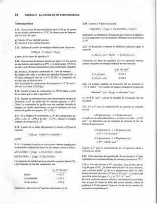 84 Capítulo2 La primeraleyde la termodinámica
Tennoquímica
2.12. Una muestra de benceno líquido pesa 0.633 g Y se quema
en una bomba calorimétrica a 25°C. Se observa que se despren-
den 26.54 kJ de calor.
a) Calcule tlU por mol de benceno.
b) Calcule tl H pcr mol de benceno.
2.13. Deduzca el cambio de entalpía estándar para el proceso
a partir de los datos del apéndice D.
2.14. Una muestra de metanollíquido que pesa 5.27 g se quema
en una bomba calorimétrica a 25°C y se desprenden 119.50 kJ
de calor (tras efectuar conversiones para condiciones estándar).
a) Calcule tlcWpara la combustión de I mol de metanol,
b) Emplee este valor y los datos del apéndice D para H20(l) y
CO2(g),y obtenga el valor de tl¡HO(CH30H,I) y compárelo con
el valor que se da en la tabla.
e) Si la entalpía de vaporización del metanol es 35.27 kJ mol ",
calcule tl¡Hopara CH30H(g).
2.15. Calcule el calor de combustión (tl e H") del etano a partir
de los datos que se dan el apéndice D.
2.16. Sugiera un método práctico para determinar la entalpía de
formación tl¡no de monóxido de carbono gaseoso a 25°C.
(Nota: La combustión de grafito con una cantidad limitada de
oxígeno no resulta satisfactoria, ya que el producto será una
mezcla de grafito sin quemar, CO y CO2.)
2.17. Si la entalpía de combustión tl e HOdel ciclopropano ga-
seoso, C3!f¡;, es -2091.2 kJ mol'" a 25°C, calcule la entalpía
estándar de formación tl¡H~
2.18. A partir de los datos del apéndice D, calcule tl HOpara la
reacción
2.19. La bacteria Aeetobaeter suboxydans obtiene energía para
su desarrollo oxídando el etanol en dos etapas, como se indica:
a) C2HsOH(l) + k02(g) -t CH3CHO(l) + H20(l)
b) CH3CHO(l) + kOz(g) -t CH3COOH(l)
Los aumentos de entalpía en la combustión completa (hasta CO2
y H20 líquida) de los tres compuestos son
Etanol
Acetaldehído
Ácido acético
-1370.7
-1167.3
-876.1
Calcule los valores de tl HOpara las reacciones a) y b).
2.20. Calcule tl H para la reacción
empleando las entalpías de formación que se dan en el apéndice
D. ¿Es congruente con los resultados obtenidos para el problema
2.19?
2.21. El disacárido o-maltosa se hidroliza a glucosa según la
ecuación
Utilizando los datos del apéndice D y los siguientes valores,
calcule el cambio de entalpía estándar en esta reacción:
CóH¡20ó (ae)
C¡2H220¡¡ (ae)
tl¡HO/kJ mol-¡
-1263.1
-2238.3
2.22. La entalpía estándar de formación del ion fumarato es
-777.4 kJ mol'", Si el cambio de entalpía estándar de la reacción
fumarato?" (ae) + Hz{g) -t succínatc"' (ae)
es 131.4 kJ mol-1
, calcule la entalpía de formación del ion
succinato.
2.23. El tl HO para la mutarrotación de glucosa en solución
acuosa
o-Dvglucosa (ae) -t ,B-D-glucosa (ae)
se midió en un microcalorimetro y se obtuvo el valor -1.16 kJ
mol ", Se determinó que las entalpías de solución de las dos
formas de glucosa son
o-Dvgluccsa (s) -t o-Dvglucosa (ae)
tlHO= 10.72kJmol-1
,B-D-glucosa (s) -t ,B-D-glucosa (ae)
tl HO = 4.68 kJ mol-1
Calcule tl HO para la mutarrotación de o-Deglucosa sólida a
,B-D-glucosa sólida.
2.24. Utilice los datos del apéndiceD a fin de calcular tl HOpara
la hidrólisis de urea hasta dióxido de carbono y amoniaco a 25°C.
2.25. a) Un cubo de hielo a O°C, que pesa 100 g, se deja caer en
1 kg de agua a 20°C. ¿Se funde todo el hielo? En caso contrario,
¿qué cantidad queda? ¿Cuál es la temperatura final? El calor
latente de fusión del hielo a O°Ces 6.025 kJ mol ", y la capacidad
calorífica molar del agua, Cp' m, es 75.3 J K-1
mol''.
b) Lleve a cabo los mismos cálculos, considerando que se dejan
caer al agua 10 cubos de hielo del mismo tamaño. (Véase el
problema 3.30 del capítulo 3 para el cálculo de los cambios de
entropía correspondientes.)
 