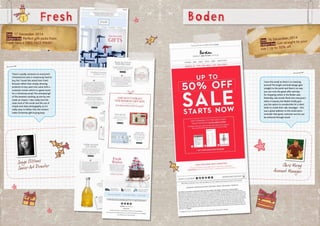 Date: 17 December 2014
Subject line: Perfect gift picks from
Fresh fans + FREE FACE MASK!
Fresh
Sonya Clibbens
Senior Art Director
I love this email as there’s no messing
around! The bright and bold design gets
straight to the point and there’s no way
you can miss the great offer and tips
for shopping online in the Boden sale.
Naturally, sale emails flood into everyone’s
inbox in January but Boden kindly give
you the option to unsubscribe for a short
while to evade their sale messages – this
was a great addition to the email and a
reminder that great customer service can
be achieved through email.
Chris Morey
Account Manager
Date: 16 December, 2014
Subject line: Get straight to your
size | Up to 50% off
Boden
There’s usually someone on everyone’s
Christmas list who is notoriously hard to
buy for! I loved this email from Fresh
because rather than simply showing
products to buy, each one came with a
customer review which is a great touch
for a Christmas email.The animated gif
of the presents stacking up one by one
made an impact. I also really love the
clean look of this email and the use of
simple and clean photography as it’s
really easy to follow. Plus the reviews
make Christmas-gift-buying easy.
 