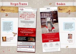 Date: 11 December 2014
Subject line: Go on, twinkle our bulbs...
VirginTrains
Azania McFarlane
Junior Account
Executive
Date: 10 December 2014
Subject line:Woof.
I love emails that are clutter free and
get straight to the point, and this
email from Boden does just that!
There are no cross sell elements
either which leaves the focus on the
speedy delivery times.And, you really
can’t go wrong with a Jack Russel
‘Sprout’ in a scarf!
Abi McSherry
Copywriter
This cheeky subject line from Virgin
Trains definitely got my attention
with the emphasis on their new
“arrive awesome” campaign line being
big, bold and twinkly! Getting home
for Christmas can be a bit of a
nightmare so the witty reference to
the classic Christmas song ‘Driving
Home For Christmas’ encouraged
people to ditch the traffic and arrive
awesome with Virgin Trains!
Boden
 