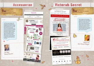 Date: 10 December 2014
Subject line:WIN prizes: our
#WindowWonderland is open |
Free Delivery
Accessorize
Jess Wood
Account Executive
Date: 16 December 2014
Subject line: Last chance for standard
delivery by Christmas!
Natalie Lowe
Senior Account Manager
There’s nothing worse than putting a
Christmas gift in your online basket and
getting to the checkout only to realise it
won’t arrive in time for Christmas!
Victoria’s Secret really push the sense of
urgency in this email, with the focus on
the ‘last chance’ to order in time for
Christmas in the subject line, HTML line,
header panel and the first section of
content.The simplicity of the messaging
increases the sense of the urgency to
order in time for Christmas.
I’m firmly on team Christmas in the
office, so any email with glitter and
snowflakes and a mention of Christmas
preparations gets my attention straight
away! Around December, my inbox was
full to the brim with emails from
retailers recommending Christmas gifts
and winter must-haves, but I really liked
how Accessorize broke this down into
relevant festive categories.This makes
the email easy to follow and helps
create a more effective cross sell.The
different CTAs in the Secret Santa
section ‘Shop £5 and under’ and ‘Shop
£10 and under’ are great as they take
you right to where you want to be on
the website.
Victoria’s Secret
 