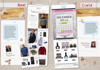Next
Date: 12 December 2014
Subject line: Shop for those who
love Christmas...
I really liked the idea for this email
from Next – a quick Christmas gift
guide.This was quite a product heavy
email but the design meant that it was
really easy to follow and it didn’t feel
too cluttered. I loved the way the
email was split into different
categories of gifts as this helps with
the flow of the email and made sure
recipients could click through to
exactly where they wanted to be on
the website to browse for the perfect
Christmas gift.
Ciate
Date: 24 December 2014
Subject line: Shh! Our 50% Sale is now on
Frankie Metzinger
Senior Account
Executive
I loved the eye-catching design of this
email.The unmissable calendar was a
great way to show the sale dates and
added to the sense of exclusivity to the
secret subscriber sale days.The cross sell
section was simple and concise showing
a range of great, relevant gift products.
The copy “We think you might like
these Ciate products” adds to the sense
of exclusivity and made me feel like the
email was really tailored to me.
Steve White
Strategy Director
 