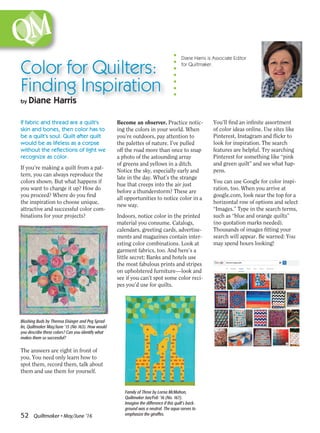 ­52 Quiltmaker • May/June ’16
You’ll find an infinite assortment
of color ideas online. Use sites like
Pinterest, Instagram and flickr to
look for inspiration. The search
features are helpful. Try searching
Pinterest for something like “pink
and green quilt” and see what hap-
pens.
You can use Google for color inspi-
ration, too. When you arrive at
google.com, look near the top for a
horizontal row of options and select
“Images.” Type in the search terms,
such as “blue and orange quilts”
(no quotation marks needed).
Thousands of images fitting your
search will appear. Be warned: You
may spend hours looking!
Diane Harris is Associate Editor
for Quiltmaker.
If fabric and thread are a quilt’s
skin and bones, then color has to
be a quilt’s soul. Quilt after quilt
would be as lifeless as a corpse
without the reflections of light we
recognize as color.
If you’re making a quilt from a pat-
tern, you can always reproduce the
colors shown. But what happens if
you want to change it up? How do
you proceed? Where do you find
the inspiration to choose unique,
attractive and successful color com-
binations for your projects?
The answers are right in front of
you. You need only learn how to
spot them, record them, talk about
them and use them for yourself.
Color for Quilters:
Finding Inspiration
by Diane Harris
Become an observer. Practice notic-
ing the colors in your world. When
you’re outdoors, pay attention to
the palettes of nature. I’ve pulled
off the road more than once to snap
a photo of the astounding array
of greens and yellows in a ditch.
Notice the sky, especially early and
late in the day. What’s the strange
hue that creeps into the air just
before a thunderstorm? These are
all opportunities to notice color in a
new way.
Indoors, notice color in the printed
material you consume. Catalogs,
calendars, greeting cards, advertise-
ments and magazines contain inter-
esting color combinations. Look at
garment fabrics, too. And here’s a
little secret: Banks and hotels use
the most fabulous prints and stripes
on upholstered furniture—look and
see if you can’t spot some color reci-
pes you’d use for quilts.
Blushing Buds by Theresa Eisinger and Peg Sprad-
lin, Quiltmaker May/June ’15 (No 163). How would
you describe these colors? Can you identify what
makes them so successful?
Family of Three by Lorna McMahon,
Quiltmaker Jan/Feb ’16 (No. 167).
Imagine the difference if this quilt’s back-
ground was a neutral. The aqua serves to
emphasize the giraffes.
 