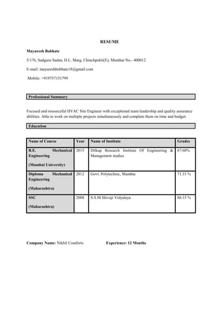 RESUME
Mayuresh Bobhate
5/176, Sadguru Sadan, D.L. Marg, Chinchpokli(E), Mumbai No.- 400012
E-mail: mayureshbobhate18@gmail.com
Mobile: +919757151799
Professional Summary
Focused and resourceful HVAC Site Engineer with exceptional team leadership and quality assurance
abilities. Able to work on multiple projects simultaneously and complete them on time and budget.
Education
Name of Course Year Name of Institute Grades
B.E. Mechanical
Engineering
(Mumbai University)
2015 Dilkap Research Institute Of Engineering &
Management studies
67.60%
Diploma Mechanical
Engineering
(Maharashtra)
2012 Govt. Polytechnic, Mumbai 71.31 %
SSC
(Maharashtra)
2008 S.S.M.Shivaji Vidyalaya 86.15 %
Company Name: Nikhil Comforts Experience: 12 Months
 