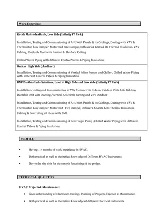 Work Experience
Kotak Mahindra Bank, Low Side (Infinity IT Park)
Installation, Testing and Commissioning of AHU with Panels & its Cablings, Ducting with VAV &
Thermostat, Line Damper, Motorized Fire Damper, Diffusers & Grills & its Thermal Insulation, VAV
Cabling, Ductable Unit with Indoor & Outdoor Cabling
Chilled Water Piping with different Control Valves & Piping Insulation,
Omkar High Side ( Andheri)
Installation, Testing and Commissioning of Vertical Inline Pumps and Chiller , Chilled Water Piping
with different Control Valves & Piping Insulation.
BNP Paribas India Solutions, Level 4 High Side and Low side (Infinity IT Park)
Installation, testing and Commissioning of VRV System with Indoor, Outdoor Units & its Cabling,
Ductable Unit with Ducting., Vertical AHU with ducting and VRV Outdoor
Installation, Testing and Commissioning of AHU with Panels & its Cablings, Ducting with VAV &
Thermostat, Line Damper, Motorized Fire Damper, Diffusers & Grills & its Thermal Insulation,
Cabling & Controlling all these with BMS.
Installation, Testing and Commissioning of Centrifugal Pump , Chilled Water Piping with different
Control Valves & Piping Insulation.
PROFILE
• Having 11+ months of work experience in HVAC.
• Both practical as well as theoretical knowledge of Different HVAC Instruments.
• Day to day site visit for the smooth functioning of the project.
TECHNICAL QUALITIES
HVAC Projects & Maintenance:
• Good understanding of Electrical Drawings, Planning of Projects, Erection & Maintenance.
• Both practical as well as theoretical knowledge of different Electrical Instruments.
 