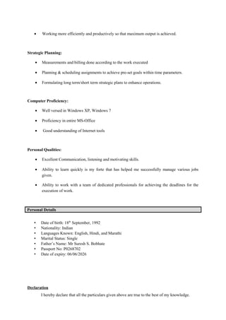 • Working more efficiently and productively so that maximum output is achieved.
Strategic Planning:
• Measurements and billing done according to the work executed
• Planning & scheduling assignments to achieve pre-set goals within time parameters.
• Formulating long term/short term strategic plans to enhance operations.
Computer Proficiency:
• Well versed in Windows XP, Windows 7
• Proficiency in entire MS-Office
• Good understanding of Internet tools
Personal Qualities:
• Excellent Communication, listening and motivating skills.
• Ability to learn quickly is my forte that has helped me successfully manage various jobs
given.
• Ability to work with a team of dedicated professionals for achieving the deadlines for the
execution of work.
Personal Details
• Date of birth: 18th
September, 1992
• Nationality: Indian
• Languages Known: English, Hindi, and Marathi
• Marital Status: Single
• Father’s Name: Mr Suresh S. Bobhate
• Passport No: P0268702
• Date of expiry: 06/06/2026
Declaration
I hereby declare that all the particulars given above are true to the best of my knowledge.
 