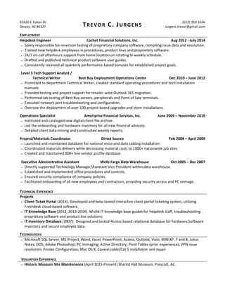 15620 E Yukon Dr.
Dewey, AZ 86327 TREVOR C. JURGENS
(612) 310-1636
Jurgens.trevor@gmail.com
EMPLOYMENT
Helpdesk Engineer Cachet Financial Solutions, Inc. Aug 2012 - July 2014
 Solely responsible for reversion testing of proprietary company software, compiling issue data and resolution.
 Trained new helpdesk employees in procedures, product lines and proprietary software.
 24/7 on-call afterhours support from home location on rotating bi-weekly schedule.
 Drafted and published technical product software user guides.
 Consistently received all quarterly performance-based bonuses for established project goals.
Level 3 Tech Support Analyst /
Technical Writer Best Buy Deployment Operations Center Dec 2010 – June 2012
 Promoted to department Technical Writer, created standard operating procedures and tech installation
manuals.
 Provided testing and project support for retailer-wide Outlook 365 migration.
 Performed lab testing of Best Buy servers, peripherals and Point of Sale terminals.
 Executed network port troubleshooting and configuration.
 Oversaw the deployment of over 100 project-based upgrades and store installations.
Operations Specialist Ameriprise Financial Services, Inc. June 2009 – November 2010
 Instituted and cataloged new digital client file archive.
 Led the onboarding and hardware inventory for all new financial advisors.
 Detailed client data-mining and constructed weekly reports.
Project/Materials Coordinator Direct Source Feb 2008 – April 2009
 Launched and maintained database for national voice and data cabling installation.
 Coordinated materials delivery while decreasing material costs to 1000+ nationwide job sites.
 Created and maintained 800+ line vendor profile database.
Executive Administrative Assistant Wells Fargo Data Warehouse Oct 2005 – Dec 2007
 Directly supported Technology Manager/Assistant Vice President within data warehouse.
 Established and implemented office procedures and controls.
 Ensured security compliance of company policies.
 Facilitated onboarding of all new employees and contractors, providing security access and PC reimage.
TECHNICAL EXPERIENCE
Projects
 Client Ticket Portal (2014). Developed and beta-tested interactive client portal ticketing system, utilizing
Freshdesk cloud-based software.
 IT Knowledge Base (2012, 2013-2014). Wrote IT knowledge base guides for helpdesk staff, troubleshooting
proprietary software and product line solutions.
 IT Inventory Database (2007). Designed and tested Access-based relational database for hardware/software
inventory and secure employee data.
TECHNOLOGIES
 Microsoft SQL Server; MS Project, Word, Excel, PowerPoint, Access, Outlook, Visio; WIN XP, 7 and 8; Lotus
Notes; DOS; Adobe Photoshop; PC reimaging; Active Directory; Pivot Tables (prior experience); VPN issue
resolution; Printer Configuration; Mac OS X; Coaxial cable/Cat 5 installation and repair
VOLUNTEER EXPERIENCE
 Historic Museum Site Maintenance (April 2015-Present) Sharlot Hall Museum, Prescott, AZ.
 