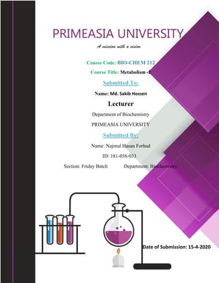 PRIMEASIA UNIVERSITY
A mission with a vision
Course Code: BIO-CHEM 212
Course Title: Metabolism -2
Submitted To:
Name: Md. Sakib Hossen
Lecturer
Department of Biochemistry
PRIMEASIA UNIVERSITY
Submitted By:
Name: Najmul Hasan Forhad
ID: 181-038-033
Section: Friday Batch Department: Biochemistry
                           
 
Date of Submission: 15‐4‐2020
 