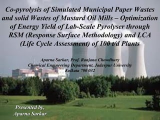 Co-pyrolysis of Simulated Municipal Paper Wastes
and solid Wastes of Mustard Oil Mills – Optimization
of Energy Yield of Lab-Scale Pyrolyser through
RSM (Response Surface Methodology) and LCA
(Life Cycle Assessment) of 100 t/d Plants
Aparna Sarkar, Prof. Ranjana Chowdhury
Chemical Engineering Department, Jadavpur University
Kolkata 700 032

Presented by,
Aparna Sarkar

 