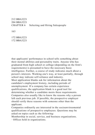 212 BBA3221
204 BBA3221
CHAPTER 6 Selecting and Hiring Salespeople
163
172 BBA3221
172 BBA3221
that applicants' performance in school tells something about
their mental abilities and personality traits. Anyone who has
graduated from high school or college (depending on the firm's
requirements) is presumed to have the necessary basic
intelligence. Further, a course of study indicates much about a
person's interests. Working one's way, at least partially, through
school may indicate self-reliance and industry.
Most application blanks ask for information about the
candidate's employment history, including periods of
unemployment. If a company has certain experience
qualifications, the application blank is a good tool for
determining whether a candidate meets these requirements.
Companies also usually like to know the reasons why a person
left each previous job. If possible, the prospective employer
should verify these reasons with someone other than the
applicant.
Companies ordinarily are interested in the socioenviroomental
qualifications of prospective employees. Questions may be
asked on topics such as the following:
Membership in social, service, and business organizations.
· Offices held in organizations.
 