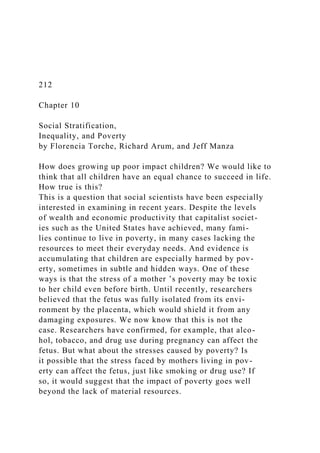 212
Chapter 10
Social Stratification,
Inequality, and Poverty
by Florencia Torche, Richard Arum, and Jeff Manza
How does growing up poor impact children? We would like to
think that all children have an equal chance to succeed in life.
How true is this?
This is a question that social scientists have been especially
interested in examining in recent years. Despite the levels
of wealth and economic productivity that capitalist societ-
ies such as the United States have achieved, many fami-
lies continue to live in poverty, in many cases lacking the
resources to meet their everyday needs. And evidence is
accumulating that children are especially harmed by pov-
erty, sometimes in subtle and hidden ways. One of these
ways is that the stress of a mother ’s poverty may be toxic
to her child even before birth. Until recently, researchers
believed that the fetus was fully isolated from its envi-
ronment by the placenta, which would shield it from any
damaging exposures. We now know that this is not the
case. Researchers have confirmed, for example, that alco-
hol, tobacco, and drug use during pregnancy can affect the
fetus. But what about the stresses caused by poverty? Is
it possible that the stress faced by mothers living in pov-
erty can affect the fetus, just like smoking or drug use? If
so, it would suggest that the impact of poverty goes well
beyond the lack of material resources.
 