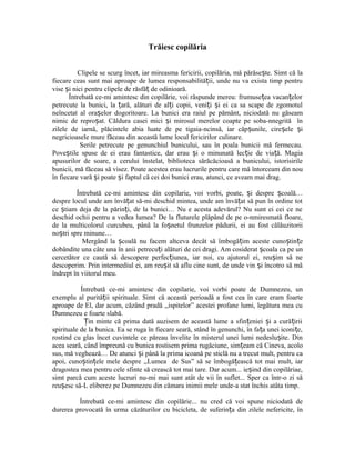 Trăiesc copilăria
Clipele se scurg încet, iar mireasma fericirii, copilăria, mă părăse te. Simt că laș
fiecare ceas sunt mai aproape de lumea responsabilită ii, unde nu va exista timp pentruț
vise i nici pentru clipele de răsfă de odinioară.ș ț
Întrebată ce-mi amintesc din copilărie, voi răspunde mereu: frumuse ea vacan elorț ț
petrecute la bunici, la ară, alături de al i copii, veni i i ei ca sa scape de zgomotulț ț ț ș
neîncetat al ora elor dogoritoare. La bunici era raiul pe pământ, niciodată nu găseamș
nimic de repro at. Căldura casei mici i mirosul merelor coapte pe soba-nnegrită înș ș
zilele de iarnă, plăcintele abia luate de pe tigaia-ncinsă, iar căp unile, cire ele iș ș ș
negricioasele mure făceau din această lume locul fericirilor culinare.
Serile petrecute pe genunchiul bunicului, sau în poala bunicii mă fermecau.
Pove tile spuse de ei erau fantastice, dar erau i o minunată lec ie de via ă. Magiaș ș ț ț
apusurilor de soare, a cerului înstelat, biblioteca sărăcăcioasă a bunicului, istorisirile
bunicii, mă făceau să visez. Poate acestea erau lucrurile pentru care mă întorceam din nou
în fiecare vară i poate i faptul că cei doi bunici erau, atunci, ce aveam mai drag.ș ș
Întrebată ce-mi amintesc din copilarie, voi vorbi, poate, i despre coală…ș ș
despre locul unde am învă at să-mi deschid mintea, unde am învă at să pun în ordine totț ț
ce tiam deja de la părin i, de la bunici… Nu e acesta adevărul? Nu sunt ei cei ce neș ț
deschid ochii pentru a vedea lumea? De la fluturele plăpând de pe o-nmiresmată floare,
de la multicolorul curcubeu, până la fo netul frunzelor pădurii, ei au fost călăuzitoriiș
no tri spre minune…ș
Mergând la coală nu facem altceva decât să îmbogă im aceste cuno tin eș ț ș ț
dobândite una câte una în anii petrecu i alături de cei dragi. Am cosiderat coala ca pe unț ș
cercetător ce caută să descopere perfec iunea, iar noi, cu ajutorul ei, reu im să neț ș
descoperim. Prin intermediul ei, am reu it să aflu cine sunt, de unde vin i încotro să măș ș
îndrept în viitorul meu.
Întrebată ce-mi amintesc din copilarie, voi vorbi poate de Dumnezeu, un
exemplu al purită ii spirituale. Simt că această perioadă a fost cea în care eram foarteț
aproape de El, dar acum, căzând pradă ,,ispitelor” acestei profane lumi, legătura mea cu
Dumnezeu e foarte slabă.
in minte că prima dată auzisem de această lume a sfin eniei i a cură iriiȚ ț ș ț
spirituale de la bunica. Ea se ruga în fiecare seară, stând în genunchi, în fa a unei iconi e,ț ț
rostind cu glas încet cuvintele ce păreau învelite în misterul unei lumi nedeslu ite. Dinș
acea seară, când împreună cu bunica rostisem prima rugăciune, sim eam că Cineva, acoloț
sus, mă veghează… De atunci i până la prima icoană pe sticlă nu a trecut mult, pentru caș
apoi, cuno tin ele mele despre ,,Lumea de Sus” să se îmbogă ească tot mai mult, iarș ț ț
dragostea mea pentru cele sfinte să crească tot mai tare. Dar acum... ie ind din copilăriae,ș
simt parcă cum aceste lucruri nu-mi mai sunt atât de vii în suflet... Sper ca într-o zi să
reu esc să-L eliberez pe Dumnezeu din cămara inimii mele unde-a stat închis atâta timp.ș
Întrebată ce-mi amintesc din copilărie... nu cred că voi spune niciodată de
durerea provocată în urma căzăturilor cu bicicleta, de suferin a din zilele nefericite, înț
 