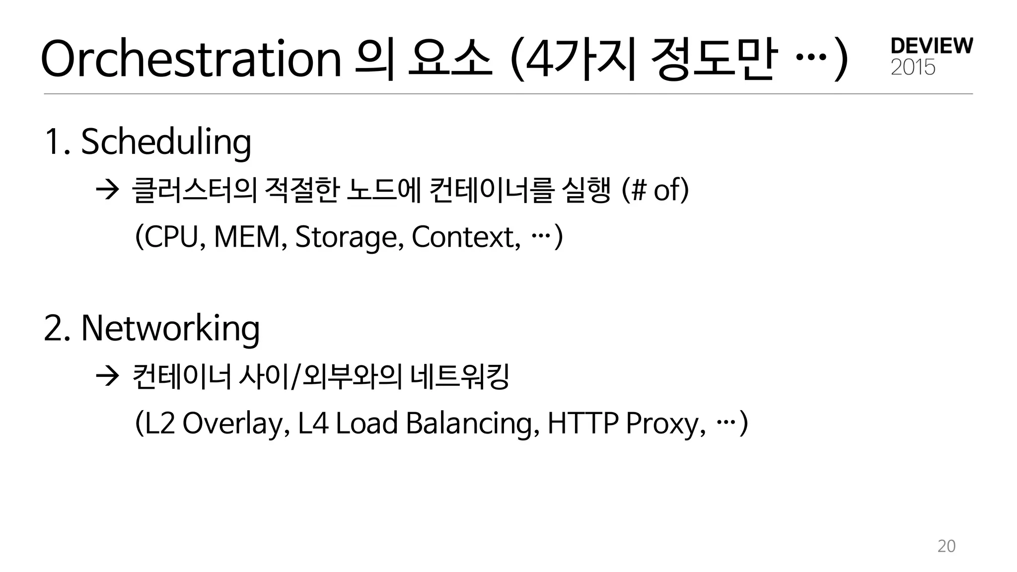 Orchestration 의 요소 (4가지 정도만 …)
20
1. Scheduling
 클러스터의 적절한 노드에 컨테이너를 실행 (# of)
(CPU, MEM, Storage, Context, …)
2. Networking
 컨테이너 사이/외부와의 네트워킹
(L2 Overlay, L4 Load Balancing, HTTP Proxy, …)
 