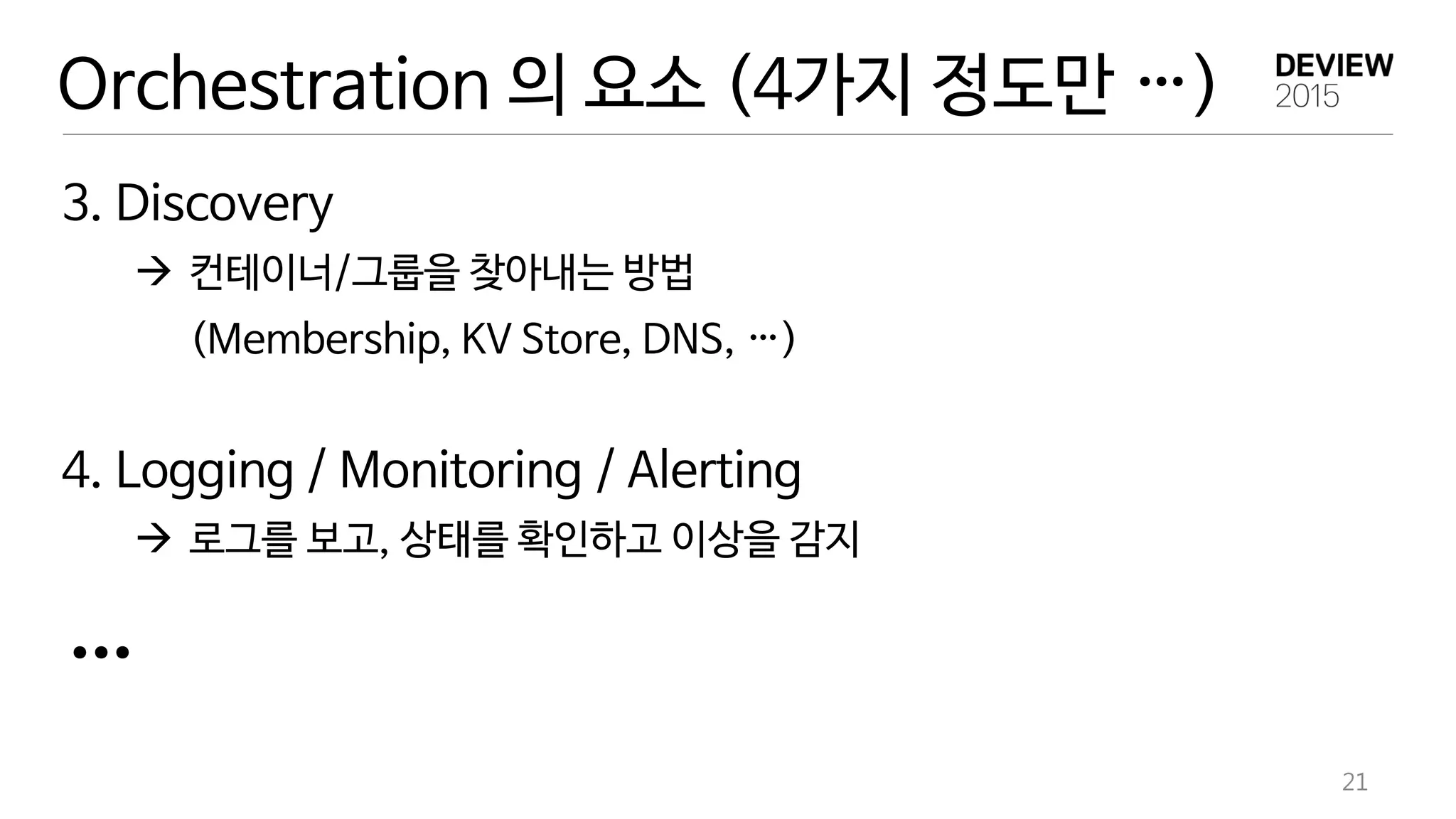 21
3. Discovery
 컨테이너/그룹을 찾아내는 방법
(Membership, KV Store, DNS, …)
4. Logging / Monitoring / Alerting
 로그를 보고, 상태를 확인하고 이상을 감지
…
Orchestration 의 요소 (4가지 정도만 …)
 