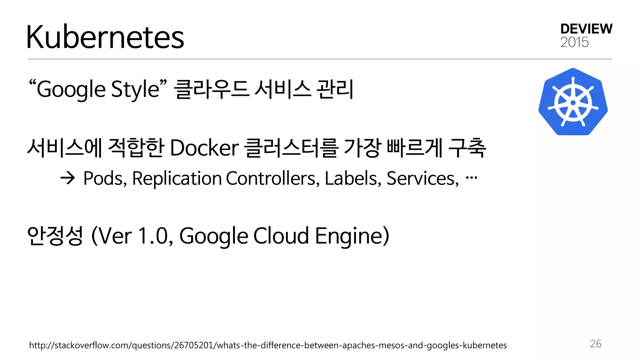 “Google Style” 클라우드 서비스 관리
서비스에 적합한 Docker 클러스터를 가장 빠르게 구축
 Pods, Replication Controllers, Labels, Services, …
안정성 (Ver 1.0, Google Cloud Engine)
http://stackoverflow.com/questions/26705201/whats-the-difference-between-apaches-mesos-and-googles-kubernetes 26
Kubernetes
 