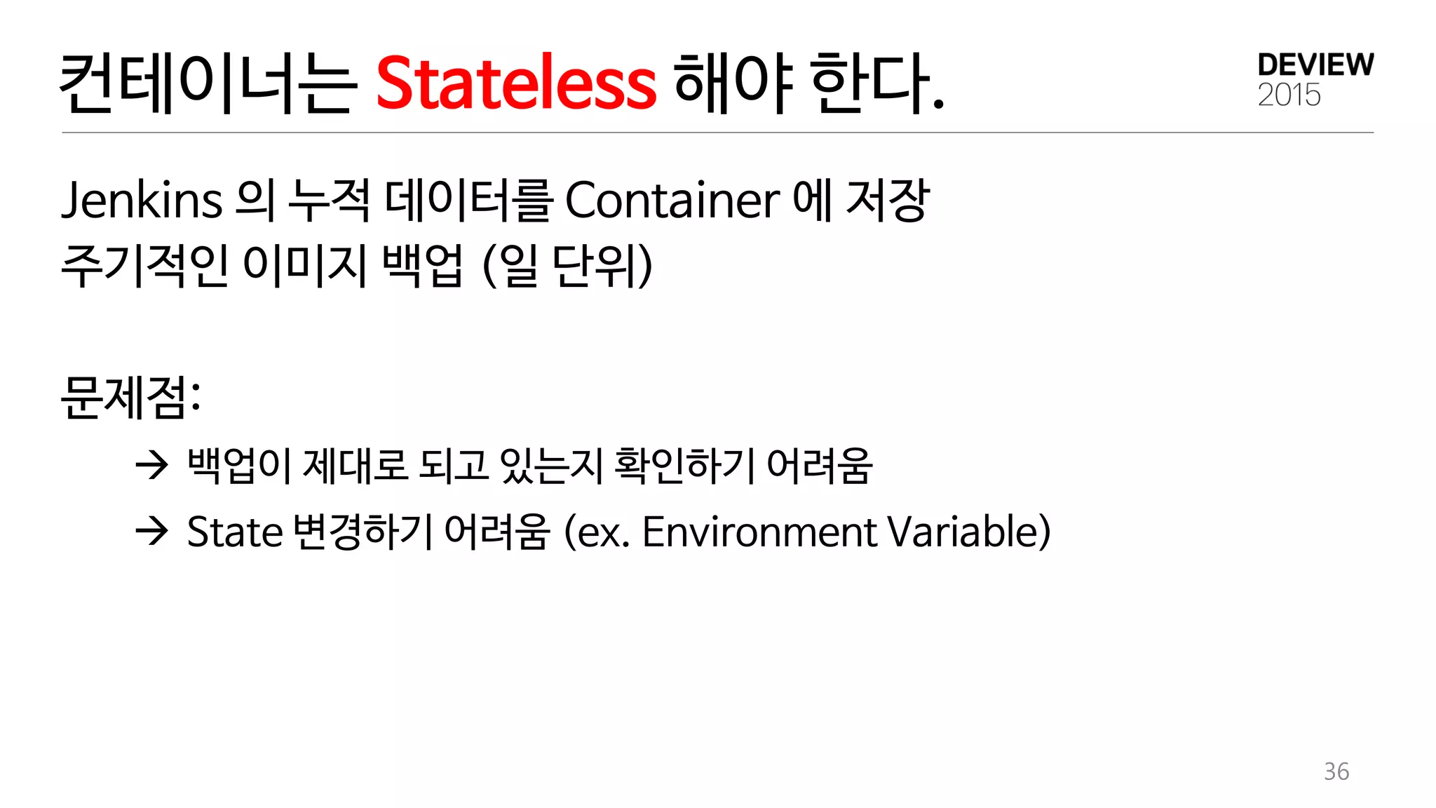 컨테이너는 Stateless 해야 한다.
Jenkins 의 누적 데이터를 Container 에 저장
주기적인 이미지 백업 (일 단위)
문제점:
 백업이 제대로 되고 있는지 확인하기 어려움
 State 변경하기 어려움 (ex. Environment Variable)
36
 