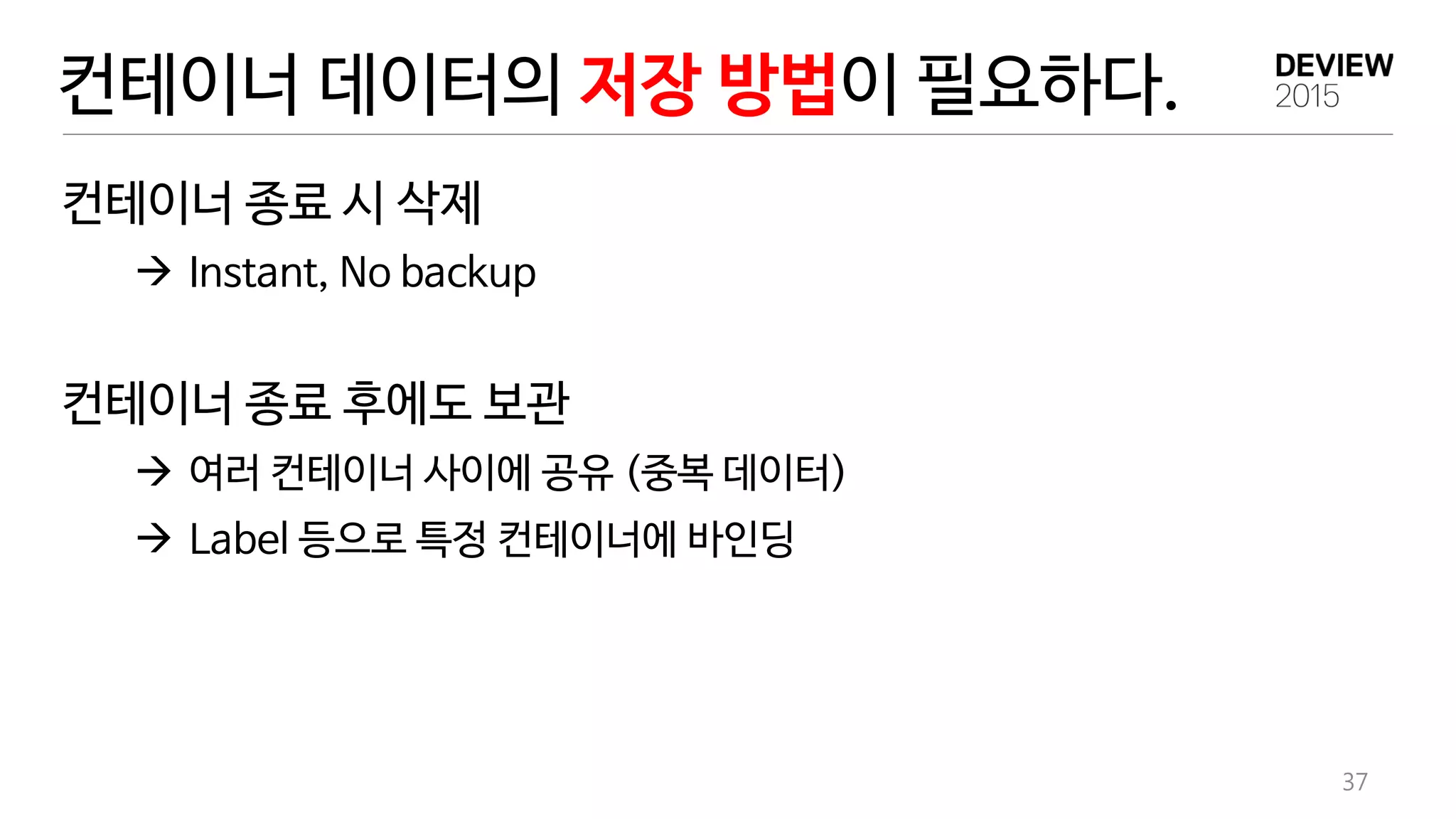 컨테이너 데이터의 저장 방법이 필요하다.
37
컨테이너 종료 시 삭제
 Instant, No backup
컨테이너 종료 후에도 보관
 여러 컨테이너 사이에 공유 (중복 데이터)
 Label 등으로 특정 컨테이너에 바인딩
 