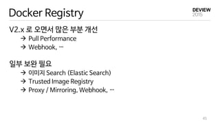 Docker Registry
V2.x 로 오면서 많은 부분 개선
 Pull Performance
 Webhook, …
일부 보완 필요
 이미지 Search (Elastic Search)
 Trusted Image Registry
 Proxy / Mirroring, Webhook, …
45
 