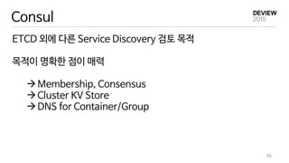 Consul
ETCD 외에 다른 Service Discovery 검토 목적
목적이 명확한 점이 매력
Membership, Consensus
Cluster KV Store
DNS for Container/Group
46
 
