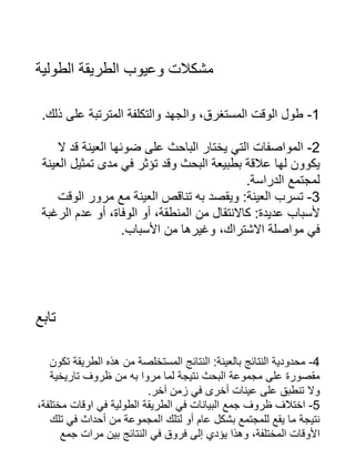 ‫الطولية‬ ‫الطريقة‬ ‫وعيوب‬ ‫مشكالت‬
.‫ذلك‬ ‫على‬ ‫المترتبة‬ ‫والتكلفة‬ ‫والجهد‬ ،‫المستغرق‬ ‫الوقت‬ ‫طول‬ -1
‫ال‬ ‫قد‬ ‫العينة‬ ‫ضوئها‬ ‫على‬ ‫الباحث‬ ‫يختار‬ ‫التي‬ ‫المواصفات‬ -2
‫العينة‬ ‫تمثيل‬ ‫مدى‬ ‫في‬ ‫تؤثر‬ ‫وقد‬ ‫البحث‬ ‫بطبيعة‬ ‫عالقة‬ ‫لها‬ ‫يكوون‬
.‫الدراسة‬ ‫لمجتمع‬
‫الوقت‬ ‫مرور‬ ‫مع‬ ‫العينة‬ ‫تناقص‬ ‫به‬ ‫ويقصد‬ :‫العينة‬ ‫تسرب‬ -3
‫الرغبة‬ ‫عدم‬ ‫أو‬ ،‫الوفاة‬ ‫أو‬ ،‫المنطقة‬ ‫من‬ ‫كاالنتقال‬ :‫عديدة‬ ‫ألسباب‬
.‫األسباب‬ ‫من‬ ‫وغيرها‬ ،‫االشتراك‬ ‫مواصلة‬ ‫في‬
‫تابع‬
‫تكون‬ ‫الطريقة‬ ‫هذه‬ ‫من‬ ‫المستخلصة‬ ‫النتائج‬ :‫بالعينة‬ ‫النتائج‬ ‫محدودية‬ -4
‫تاريخية‬ ‫ظروف‬ ‫من‬ ‫به‬ ‫مروا‬ ‫لما‬ ‫نتيجة‬ ‫البحث‬ ‫مجموعة‬ ‫على‬ ‫مقصورة‬
.‫آخر‬ ‫زمن‬ ‫في‬ ‫أخرى‬ ‫عينات‬ ‫على‬ ‫تنطبق‬ ‫وال‬
،‫مختلفة‬ ‫اوقات‬ ‫في‬ ‫الطولية‬ ‫الطريقة‬ ‫في‬ ‫البيانات‬ ‫جمع‬ ‫ظروف‬ ‫اختالف‬ -5
‫تلك‬ ‫في‬ ‫أحداث‬ ‫من‬ ‫المجموعة‬ ‫لتلك‬ ‫أو‬ ‫عام‬ ‫بشكل‬ ‫للمجتمع‬ ‫يقع‬ ‫ما‬ ‫نتيجة‬
‫جمع‬ ‫مرات‬ ‫بين‬ ‫النتائج‬ ‫في‬ ‫فروق‬ ‫إلى‬ ‫يؤدي‬ ‫وهذا‬ ،‫المختلفة‬ ‫األوقات‬
 
