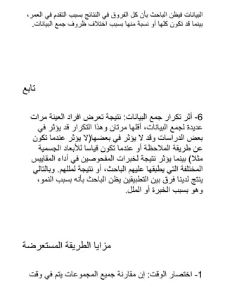 ،‫العمر‬ ‫في‬ ‫التقدم‬ ‫بسبب‬ ‫النتائج‬ ‫في‬ ‫الفروق‬ ‫كل‬ ‫بأن‬ ‫الباحث‬ ‫فيظن‬ ‫البيانات‬
.‫البيانات‬ ‫جمع‬ ‫ظروف‬ ‫اختالف‬ ‫بسبب‬ ‫منها‬ ‫نسبة‬ ‫أو‬ ‫كلها‬ ‫تكون‬ ‫قد‬ ‫بينما‬
‫تابع‬
‫مرات‬ ‫العينة‬ ‫افراد‬ ‫تعرض‬ ‫نتيجة‬ :‫البيانات‬ ‫جمع‬ ‫تكرار‬ ‫أثر‬ -6
‫في‬ ‫يؤثر‬ ‫قد‬ ‫التكرار‬ ‫وهذا‬ ‫مرتان‬ ‫أقلها‬ ،‫البيانات‬ ‫لجمع‬ ‫عديدة‬
‫تكون‬ ‫عندما‬ ‫يؤثر‬ ‫بعضها(ال‬ ‫في‬ ‫يؤثر‬ ‫ال‬ ‫وقد‬ ‫الدراسات‬ ‫بعض‬
‫الجسمية‬ ‫لألبعاد‬ ‫قياسا‬ ‫تكون‬ ‫عندما‬ ‫أو‬ ‫المالحظة‬ ‫طريقة‬ ‫عن‬
‫المقاييس‬ ‫أداء‬ ‫في‬ ‫المفحوصين‬ ‫لخبرات‬ ‫نتيجة‬ ‫يؤثر‬ ‫بينما‬ )‫مثال‬
‫وبالتالي‬ .‫لمللهم‬ ‫نتيجة‬ ‫أو‬ ،‫الباحث‬ ‫عليهم‬ ‫يطبقها‬ ‫التي‬ ‫المختلفة‬
،‫النمو‬ ‫بسبب‬ ‫بأنه‬ ‫الباحث‬ ‫يظن‬ ‫التطبيقين‬ ‫بين‬ ‫فرق‬ ‫لدينا‬ ‫ينتج‬
.‫الملل‬ ‫أو‬ ‫الخبرة‬ ‫بسبب‬ ‫وهو‬
‫المستعرضة‬ ‫الطريقة‬ ‫مزايا‬
‫وقت‬ ‫في‬ ‫يتم‬ ‫المجموعات‬ ‫جميع‬ ‫مقارنة‬ ‫إن‬ :‫الوقت‬ ‫اختصار‬ -1
 
