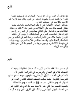 ‫تابع‬
‫عندما‬ ‫يحدث‬ ‫قد‬ ‫وهذا‬ :‫األجيال‬ ‫بين‬ ‫الفرق‬ ‫أثر‬ ‫مع‬ ‫النمو‬ ‫أثر‬ ‫تداخل‬ -3
‫فئة‬ ‫بين‬ ‫المقارنة‬ ‫مثال‬ .‫السن‬ ‫في‬ ‫كبير‬ ‫فارق‬ ‫بينهم‬ ‫عمرية‬ ‫فئات‬ ‫بين‬ ‫نقارن‬
.‫اللغوي‬ ‫رصيدهم‬ ‫في‬ ‫سنة‬50‫و‬ ‫سنة‬20
‫عندما‬ ‫فالباحث‬ .‫الباحث‬ ‫إليها‬ ‫ينتبه‬ ‫ال‬ ‫التي‬ ‫االنتقائية‬ ‫العوامل‬ ‫تأثير‬ -4
‫هناك‬ ‫بأن‬ ‫ينتبه‬ ‫ال‬ ‫فإنه‬ ‫العمر‬ ‫في‬ ‫األختالف‬ ‫على‬ ‫بناء‬ ‫المجموعات‬ ‫يختار‬
‫بين‬ ‫فروق‬ ‫ظهور‬ ‫إلى‬ ‫يؤدي‬ ‫مما‬ ‫النتائج‬ ‫على‬ ‫تؤثر‬ ‫قد‬ ‫اخرى‬ ‫أختالفات‬
‫اختفاء‬ ‫إلى‬ ‫يؤدي‬ ‫او‬ ،‫كذلك‬ ‫ليست‬ ‫وهي‬ ‫النمو‬ ‫بسبب‬ ‫أنها‬ ‫يظن‬ ‫األفراد‬
‫سن‬ ‫بين‬ ‫الذكاء‬ ‫في‬ ‫النمو‬ ‫دراسة‬ ‫باحث‬ ‫أراد‬ ‫ذلك‬ ‫على‬ ‫مثال‬ .‫بينهما‬ ‫الفروق‬
‫زيادة‬ ‫ووجد‬ .‫المدراس‬ ‫طالب‬ ‫من‬ ‫عينة‬ ‫أخذ‬ ‫وقد‬ ‫عشرة‬ ‫والثامنة‬ ‫السادسة‬
.18‫عمرها‬ ‫التي‬ ‫المجموعة‬ ‫لدى‬ ‫درجة‬ ‫أربعون‬ ‫قدره‬ ‫الذكاء‬ ‫متوسط‬ ‫في‬
‫الزيادة‬ ‫هذه‬ ‫ولكن‬
‫تابع‬
‫له‬ ‫ينتبه‬ ‫لم‬ ‫انتقائيا‬ ‫عامال‬ ‫هناك‬ ‫ألن‬ ‫بالعمر‬ ‫فقط‬ ‫مرتبطة‬ ‫ليست‬
‫كل‬ ‫فليس‬ ،‫الدراسة‬ ‫في‬ ‫والرسوب‬ ‫النجاح‬ ‫وهو‬ ‫هنا‬ ‫الباحث‬
‫دراستهم‬ ‫مواصلة‬ ‫يستطيعون‬ ‫االبتدائي‬ ‫األول‬ ‫الصف‬ ‫في‬ ‫الطالب‬
‫تم‬ ‫الذين‬ ‫الثانوي‬ ‫الثالث‬ ‫الصف‬ ‫طالب‬ ‫بينما‬ .‫الثانوية‬ ‫للمرحلة‬
‫منتقاة‬ ‫مجموعة‬ ‫تعد‬ ‫سنة‬ 18 ‫عمرها‬ ‫التي‬ ‫المجموعة‬ ‫اختيار‬
‫اختيارهم‬ ‫تم‬ ‫الذي‬ ‫سنوات‬ ‫ست‬ ‫عمرها‬ ‫التي‬ ‫للمجموعة‬ ‫بالنسبة‬
‫الباحث‬ ‫وجده‬ ‫الذي‬ ‫الفرق‬ ‫فإن‬ ‫ولذلك‬ .‫االبتدائي‬ ‫األول‬ ‫الصف‬ ‫من‬
 