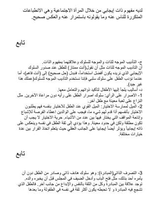 ‫االنطباعات‬ ‫وهي‬ ‫االجتماعية‬ ‫المرآة‬ ‫خالل‬ ‫من‬ ‫إيجابي‬ ‫ذات‬ ‫مفهوم‬ ‫لديه‬
.‫صحيح‬ ‫والعكس‬ ‫عنه‬ ‫باستمرار‬ ‫يقولونه‬ ‫وما‬ ‫عنه‬ ‫للناس‬ ‫المتكررة‬
‫تابع‬
.‫الذات‬ ‫بمفهوم‬ ‫وعالقتهما‬ ‫للسلوك‬ ‫والموجه‬ ‫للذات‬ ‫الموجه‬ ‫التأديب‬ -‫ج‬
‫السلوك‬ ‫صدور‬ ‫عند‬ ‫للطفل‬ )‫ممتاز‬ ‫نقول(أنت‬ ‫أن‬ ‫مثل‬ ‫للذات‬ ‫الموجه‬ ‫التأديب‬ ‫أن‬
‫أما‬ ،)‫فاهم‬ ‫(أنت‬ ‫إلى‬ )‫صحيح‬ ‫(حل‬ ‫فنبدل‬ ،‫ًا‬‫استخدام‬ ‫أفضل‬ ‫يكون‬ ‫نريده‬ ‫الذي‬ ‫اإليجابي‬
‫هذا‬ ‫للسلوك(عملك‬ ‫الموجه‬ ‫التأديب‬ ‫نستخدم‬ ‫فإننا‬ ‫سلبي‬ ‫سلوك‬ ‫على‬ ‫الطفل‬ ‫نؤدب‬ ‫عندما‬
.)‫جيد‬ ‫غير‬
.‫معها‬ ‫والتعامل‬ ‫ذواتهم‬ ‫لتأكيد‬ ‫األطفال‬ ‫إليها‬ ‫يلجأ‬ ‫أساليب‬ -‫د‬
‫مثل‬ .‫اآلخرين‬ ‫مراعاة‬ ‫دون‬ ‫رأيه‬ ‫على‬ ‫الطفل‬ ‫اصرار‬ ‫سلوك‬ :‫الرأي‬ ‫على‬ ‫االصرار‬ -1
.‫آخر‬ ‫طفل‬ ‫مع‬ ‫معينة‬ ‫لعبة‬ ‫على‬ ‫النزاع‬
‫يطلبون‬ ‫فهم‬ ‫بنفسه‬ ‫لالختيار‬ ‫الطفل‬ ‫عند‬ ‫القوي‬ ‫الميل‬ :‫االختيار‬ ‫لممارسة‬ ‫الميل‬ -2
‫لإلشباع‬ ‫الفرصة‬ ‫اعطاء‬ ‫الوالدين‬ ‫على‬ ‫فيجب‬ ،‫ما‬ ‫شيء‬ ‫لهم‬ ‫قدم‬ ‫أذا‬ ‫بأنفسهم‬ ‫االختيار‬
‫أن‬ ‫يجب‬ ‫ال‬ ‫االختيار‬ ‫حرية‬ .‫األشياء‬ ‫من‬ ‫عدد‬ ‫بين‬ ‫فيها‬ ‫يختار‬ ‫التي‬ ‫المواقف‬ ‫وإتاحة‬
‫على‬ ‫وينعكس‬ ‫نفسه‬ ‫في‬ ‫الطفل‬ ‫ثقة‬ ‫إلى‬ ‫يؤدي‬ ‫وهذا‬ .‫معينة‬ ‫حدود‬ ‫في‬ ‫ولكن‬ ‫مطلقة‬ ‫تكون‬
‫عدة‬ ‫بين‬ ‫القرار‬ ‫اتخاذ‬ ‫يتعلم‬ ‫حيث‬ ‫العقلي‬ ‫الجانب‬ ‫على‬ ‫إيجابيا‬ ‫ًا‬‫أيض‬ ‫ويؤثر‬ ‫ًا‬‫إيجابي‬ ‫ذاته‬
.‫مختلفة‬ ‫خيارات‬
‫تابع‬
‫أن‬ ‫دون‬ ‫الطفل‬ ‫من‬ ‫وصادر‬ ‫ذاتي‬ ‫هادف‬ ‫سلوك‬ ‫وهو‬ :)‫الذاتي(المبادرة‬ ‫التصرف‬ -3
.‫والده‬ ‫يخبره‬ ‫أن‬ ‫قبل‬ ‫المجلس‬ ‫في‬ ‫الضيف‬ ‫وأدخل‬ ‫الباب‬ ‫فتح‬ ‫مثل‬ ،‫بذلك‬ ‫أحد‬ ‫يأمره‬
‫الذي‬ ‫فالطفل‬ .‫آخر‬ ‫جانب‬ ‫من‬ ‫واإلبداع‬ ‫بالنفس‬ ‫الثقة‬ ‫من‬ ‫وكل‬ ‫المبادرة‬ ‫بين‬ ‫عالقة‬ ‫توجد‬
‫بعدها‬ ‫وما‬ ‫الطفولة‬ ‫في‬ ‫نفسه‬ ‫في‬ ‫ثقة‬ ‫أكثر‬ ‫يكون‬ ‫تحبطه‬ ‫ال‬ ‫و‬ ‫المبادرة‬ ‫فيه‬ ‫تشجع‬
 