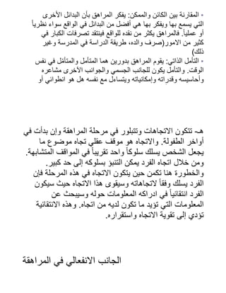 ‫األخرى‬ ‫البدائل‬ ‫بأن‬ ‫المراهق‬ ‫يفكر‬ :‫والممكن‬ ‫الكائن‬ ‫بين‬ ‫المقارنة‬ •
‫ًا‬‫نظري‬ ‫سواء‬ ‫الواقع‬ ‫في‬ ‫البدائل‬ ‫من‬ ‫أفضل‬ ‫هي‬ ‫بها‬ ‫ويفكر‬ ‫بها‬ ‫يسمع‬ ‫التي‬
‫في‬ ‫الكبار‬ ‫تصرفات‬ ‫فينتقد‬ ‫للواقع‬ ‫نقده‬ ‫من‬ ‫يكثر‬ ‫فالمراهق‬ .‫ًا‬‫عملي‬ ‫أو‬
‫وغير‬ ‫المدرسة‬ ‫في‬ ‫الدراسة‬ ‫طريقة‬ ،‫والده‬ ‫االمور(صرف‬ ‫من‬ ‫كثير‬
)‫ذلك‬
‫نفس‬ ‫في‬ ‫ل‬‫ّم‬‫والمتأ‬ ‫المتأمل‬ ‫هما‬ ‫بدورين‬ ‫المراهق‬ ‫يقوم‬ :‫الذاتي‬ ‫التأمل‬ •
‫مشاعره‬ ‫اآلخرى‬ ‫والجوانب‬ ‫الجسمي‬ ‫للجانب‬ ‫يكون‬ ‫والتأمل‬ .‫الوقت‬
‫أو‬ ‫انطوائي‬ ‫هو‬ ‫هل‬ ‫نفسه‬ ‫مع‬ ‫ويتساءل‬ ‫وإمكانياته‬ ‫وقدراته‬ ‫وأحاسيسه‬
‫أ‬
‫في‬ ‫بدأت‬ ‫وإن‬ ‫المراهقة‬ ‫مرحلة‬ ‫في‬ ‫وتتبلور‬ ‫االتجاهات‬ ‫تتكون‬ -‫هـ‬
‫ما‬ ‫موضوع‬ ‫تجاه‬ ‫عقلي‬ ‫موقف‬ ‫هو‬ ‫واالتجاه‬ .‫الطفولة‬ ‫أواخر‬
.‫المتشابهة‬ ‫المواقف‬ ‫في‬ ‫ًا‬‫تقريب‬ ‫واحد‬ ‫ًا‬‫سلوك‬ ‫يسلك‬ ‫الشخص‬ ‫يجعل‬
.‫كبير‬ ‫حد‬ ‫إلى‬ ‫بسلوكه‬ ‫التنبؤ‬ ‫يمكن‬ ‫الفرد‬ ‫اتجاه‬ ‫خالل‬ ‫ومن‬
‫فإن‬ ‫المرحلة‬ ‫هذه‬ ‫في‬ ‫االتجاه‬ ‫يتكون‬ ‫حين‬ ‫تكمن‬ ‫هنا‬ ‫والخطورة‬
‫سيكون‬ ‫حيث‬ ‫االتجاه‬ ‫هذا‬ ‫وسيقوى‬ ‫التجاهاته‬ ‫ًا‬‫وفق‬ ‫يسلك‬ ‫الفرد‬
‫عن‬ ‫وسيبحث‬ ‫حوله‬ ‫المعلومات‬ ‫ادراكه‬ ‫في‬ ‫ًا‬‫انتقائي‬ ‫الفرد‬
‫االنتقائية‬ ‫وهذه‬ .‫اتجاه‬ ‫من‬ ‫لديه‬ ‫تكون‬ ‫ما‬ ‫تؤيد‬ ‫التي‬ ‫المعلومات‬
.‫واستقراره‬ ‫االتجاه‬ ‫تقوية‬ ‫إلى‬ ‫تؤدي‬
‫المراهقة‬ ‫في‬ ‫االنفعالي‬ ‫الجانب‬
 