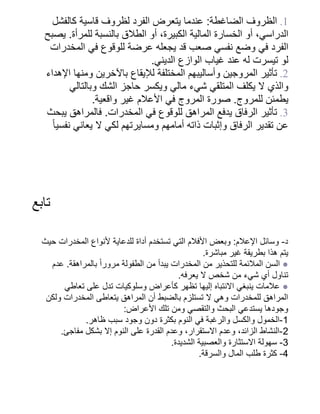 ‫كالفشل‬ ‫قاسية‬ ‫لظروف‬ ‫الفرد‬ ‫يتعرض‬ ‫عندما‬ :‫الضاغطة‬ ‫الظروف‬ .1
‫يصبح‬ .‫للمرأة‬ ‫بالنسبة‬ ‫الطالق‬ ‫أو‬ ،‫الكبيرة‬ ‫المالية‬ ‫الخسارة‬ ‫أو‬ ،‫الدراسي‬
‫المخدرات‬ ‫في‬ ‫للوقوع‬ ‫عرضة‬ ‫يجعله‬ ‫قد‬ ‫صعب‬ ‫نفسي‬ ‫وضع‬ ‫في‬ ‫الفرد‬
.‫الديني‬ ‫الوازع‬ ‫غياب‬ ‫عند‬ ‫له‬ ‫تيسرت‬ ‫لو‬
‫اإلهداء‬ ‫ومنها‬ ‫باآلخرين‬ ‫لإليقاع‬ ‫المختلفة‬ ‫وأساليبهم‬ ‫المروجين‬ ‫تأثير‬ .2
‫وبالتالي‬ ‫الشك‬ ‫حاجز‬ ‫ويكسر‬ ‫مالي‬ ‫شيء‬ ‫المتلقي‬ ‫يكلف‬ ‫ال‬ ‫والذي‬
.‫واقعية‬ ‫غير‬ ‫األعالم‬ ‫في‬ ‫المروج‬ ‫صورة‬ .‫للمروج‬ ‫يطمئن‬
‫يبحث‬ ‫فالمراهق‬ .‫المخدرات‬ ‫في‬ ‫للوقوع‬ ‫المراهق‬ ‫يدفع‬ ‫الرفاق‬ ‫تأثير‬ .3
‫ًا‬‫نفسي‬ ‫يعاني‬ ‫ال‬ ‫لكي‬ ‫ومسايرتهم‬ ‫أمامهم‬ ‫ذاته‬ ‫وإثبات‬ ‫الرفاق‬ ‫تقدير‬ ‫عن‬
‫تابع‬
‫حيث‬ ‫المخدرات‬ ‫ألنواع‬ ‫للدعاية‬ ‫أداة‬ ‫تستخدم‬ ‫التي‬ ‫األفالم‬ ‫وبعض‬ :‫اإلعالم‬ ‫وسائل‬ -‫د‬
.‫مباشرة‬ ‫غير‬ ‫بطريقة‬ ‫هذا‬ ‫يتم‬
‫عدم‬ .‫بالمراهقة‬ ‫ًا‬‫مرور‬ ‫الطفولة‬ ‫من‬ ‫يبدأ‬ ‫المخدرات‬ ‫من‬ ‫للتحذير‬ ‫المالئمة‬ ‫السن‬ ●
.‫يعرفه‬ ‫ال‬ ‫شخص‬ ‫من‬ ‫شيء‬ ‫أي‬ ‫تناول‬
‫تعاطي‬ ‫على‬ ‫تدل‬ ‫وسلوكيات‬ ‫كأعراض‬ ‫تظهر‬ ‫إليها‬ ‫االنتباه‬ ‫ينبغي‬ ‫عالمات‬ ●
‫ولكن‬ ‫المخدرات‬ ‫يتعاطى‬ ‫المراهق‬ ‫أن‬ ‫بالضبط‬ ‫تستلزم‬ ‫ال‬ ‫وهي‬ ‫للمخدرات‬ ‫المراهق‬
:‫األعراض‬ ‫تلك‬ ‫ومن‬ ‫والتقصي‬ ‫البحث‬ ‫يستدعي‬ ‫وجودها‬
.‫ظاهر‬ ‫سبب‬ ‫وجود‬ ‫دون‬ ‫بكثرة‬ ‫النوم‬ ‫في‬ ‫والرغبة‬ ‫والكسل‬ ‫الخمول‬-1
.‫مفاجئ‬ ‫بشكل‬ ‫إال‬ ‫النوم‬ ‫على‬ ‫القدرة‬ ‫وعدم‬ ،‫االستقرار‬ ‫وعدم‬ ،‫الزائد‬ ‫النشاط‬-2
.‫الشديدة‬ ‫والعصبية‬ ‫االستثارة‬ ‫سهولة‬ -3
.‫والسرقة‬ ‫المال‬ ‫طلب‬ ‫كثرة‬ -4
 