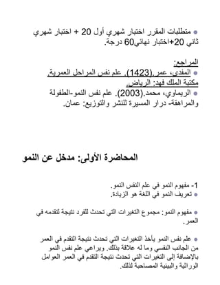 ‫شهري‬ ‫اختبار‬ + 20 ‫أول‬ ‫شهري‬ ‫اختبار‬ ‫المقرر‬ ‫متطلبات‬ ●
.‫درجة‬ 60‫نهائي‬ ‫اختبار‬+20 ‫ثاني‬
:‫المراجع‬
.‫العمرية‬ ‫المراحل‬ ‫نفس‬ ‫علم‬ .)1423(.‫عمر‬ ،‫المفدى‬ ●
.‫الرياض‬ :‫فهد‬ ‫الملك‬ ‫مكتبة‬
‫الطفولة‬-‫النمو‬ ‫نفس‬ ‫علم‬ .)2003(.‫محمد‬ ،‫الريماوي‬ ●
.‫عمان‬ :‫والتوزيع‬ ‫للنشر‬ ‫المسيرة‬ ‫درار‬ -‫والمراهقة‬
‫النمو‬ ‫عن‬ ‫مدخل‬ :‫األولى‬ ‫المحاضرة‬
.‫النمو‬ ‫النفس‬ ‫علم‬ ‫في‬ ‫النمو‬ ‫مفهوم‬ -1
.‫الزيادة‬ ‫هو‬ ‫اللغة‬ ‫في‬ ‫النمو‬ ‫تعريف‬ ●
‫في‬ ‫لتقدمه‬ ‫نتيجة‬ ‫للفرد‬ ‫تحدث‬ ‫التي‬ ‫التغيرات‬ ‫مجموع‬ :‫النمو‬ ‫مفهوم‬ ●
.‫العمر‬
‫العمر‬ ‫في‬ ‫التقدم‬ ‫نتيجة‬ ‫تحدث‬ ‫التي‬ ‫التغيرات‬ ‫يأخذ‬ ‫النمو‬ ‫نفس‬ ‫علم‬ ●
‫النمو‬ ‫نفس‬ ‫علم‬ ‫ويراعي‬ .‫بذلك‬ ‫عالقة‬ ‫له‬ ‫وما‬ ‫النفسي‬ ‫الجانب‬ ‫من‬
‫العوامل‬ ‫العمر‬ ‫في‬ ‫التقدم‬ ‫نتيجة‬ ‫تحدث‬ ‫التي‬ ‫التغيرات‬ ‫إلى‬ ‫باإلضافة‬
.‫لذلك‬ ‫المصاحبة‬ ‫والبيئية‬ ‫الوراثية‬
 