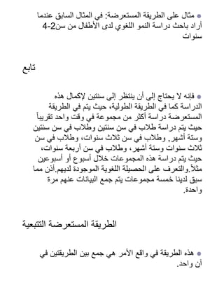 ‫عندما‬ ‫السابق‬ ‫المثال‬ ‫في‬ :‫المستعرضة‬ ‫الطريقة‬ ‫على‬ ‫مثال‬ ●
4-2‫سن‬ ‫من‬ ‫األطفال‬ ‫لدى‬ ‫اللغوي‬ ‫النمو‬ ‫دراسة‬ ‫باحث‬ ‫أراد‬
‫سنوات‬
‫تابع‬
‫هذه‬ ‫إلكمال‬ ‫سنتين‬ ‫إلى‬ ‫ينتظر‬ ‫أن‬ ‫إلى‬ ‫يحتاج‬ ‫ال‬ ‫فإنه‬ ●
‫الطريقة‬ ‫في‬ ‫يتم‬ ‫حيث‬ ،‫الطولية‬ ‫الطريقة‬ ‫في‬ ‫كما‬ ‫الدراسة‬
‫ًا‬‫تقريب‬ ‫واحد‬ ‫وقت‬ ‫في‬ ‫مجموعة‬ ‫من‬ ‫أكثر‬ ‫دراسة‬ ‫المستعرضة‬
‫سنتين‬ ‫سن‬ ‫في‬ ‫وطالب‬ ‫سنتين‬ ‫سن‬ ‫في‬ ‫طالب‬ ‫دراسة‬ ‫يتم‬ ‫حيث‬
‫سن‬ ‫في‬ ‫وطالب‬ ،‫سنوات‬ ‫ثالث‬ ‫سن‬ ‫في‬ ‫وطالب‬ ,‫أشهر‬ ‫وستة‬
،‫سنوات‬ ‫أربعة‬ ‫سن‬ ‫في‬ ‫وطالب‬ ،‫أشهر‬ ‫وستة‬ ‫سنوات‬ ‫ثالث‬
‫أسبوعين‬ ‫أو‬ ‫أسبوع‬ ‫خالل‬ ‫المجموعات‬ ‫هذه‬ ‫دراسة‬ ‫يتم‬ ‫حيث‬
‫مما‬ ‫أذن‬.‫لديهم‬ ‫الموجودة‬ ‫اللغوية‬ ‫الحصيلة‬ ‫على‬ ‫والتعرف‬.‫ًال‬‫مث‬
‫مرة‬ ‫عنهم‬ ‫البيانات‬ ‫جمع‬ ‫يتم‬ ‫مجموعات‬ ‫خمسة‬ ‫لدينا‬ ‫سبق‬
.‫واحدة‬
‫التتبعية‬ ‫المستعرضة‬ ‫الطريقة‬
‫في‬ ‫الطريقتين‬ ‫بين‬ ‫جمع‬ ‫هي‬ ‫األمر‬ ‫واقع‬ ‫في‬ ‫الطريقة‬ ‫هذه‬ ●
.‫واحد‬ ‫آن‬
 