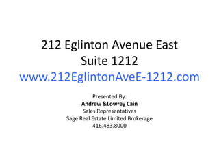 212 Eglinton Avenue East
         Suite 1212
www.212EglintonAveE-1212.com
                 Presented By:
             Andrew &Lowrey Cain
             Sales Representatives
       Sage Real Estate Limited Brokerage
                 416.483.8000
 