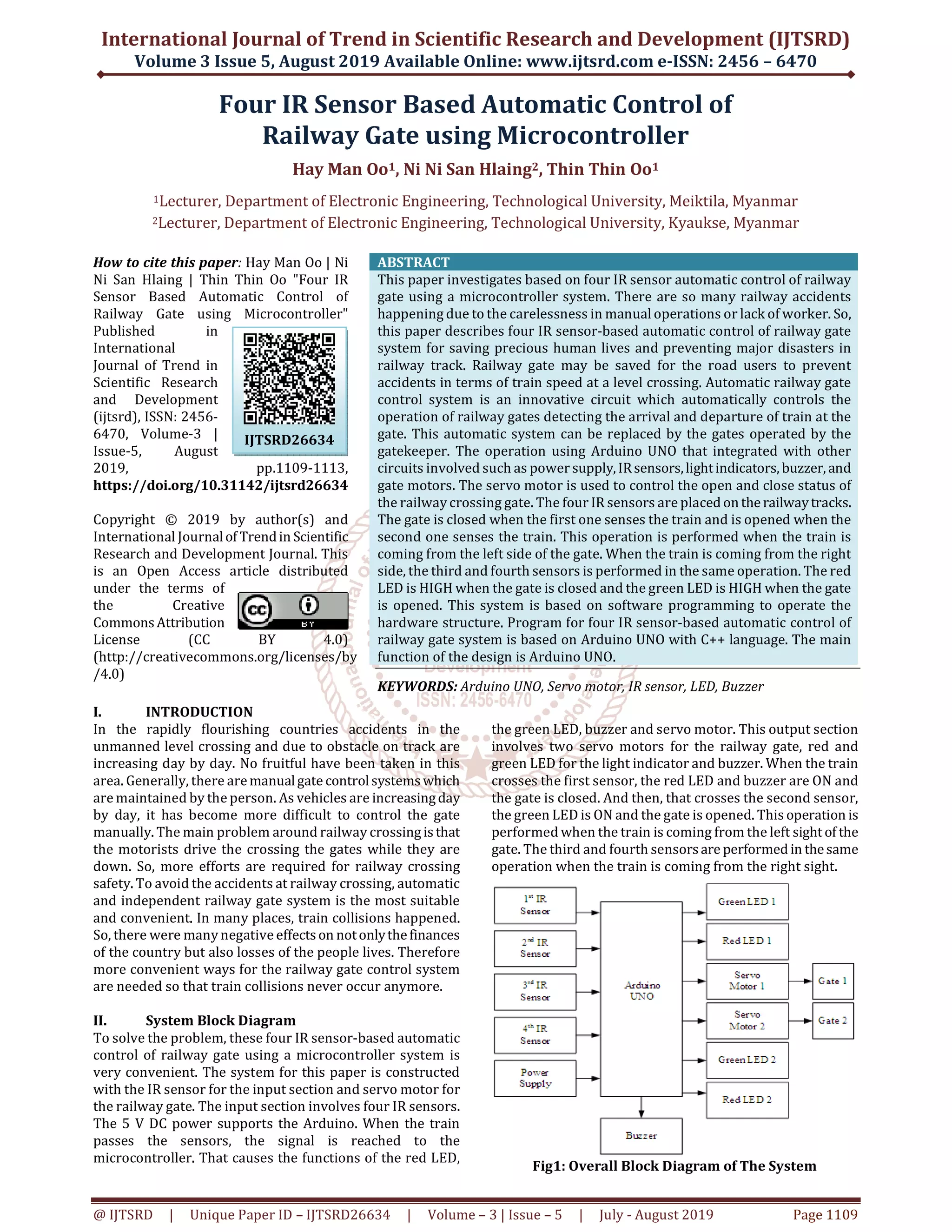 International Journal of Trend in Scientific Research and Development (IJTSRD) Volume 3 Issue 5, August 2019 Available Online: www.ijtsrd.com e-ISSN: 2456 – 6470 @ IJTSRD | Unique Paper ID – IJTSRD26634 | Volume – 3 | Issue – 5 | July - August 2019 Page 1109 Four IR Sensor Based Automatic Control of Railway Gate using Microcontroller Hay Man Oo1, Ni Ni San Hlaing2, Thin Thin Oo1 1Lecturer, Department of Electronic Engineering, Technological University, Meiktila, Myanmar 2Lecturer, Department of Electronic Engineering, Technological University, Kyaukse, Myanmar How to cite this paper: Hay Man Oo | Ni Ni San Hlaing | Thin Thin Oo "Four IR Sensor Based Automatic Control of Railway Gate using Microcontroller" Published in International Journal of Trend in Scientific Research and Development (ijtsrd), ISSN: 2456- 6470, Volume-3 | Issue-5, August 2019, pp.1109-1113, https://doi.org/10.31142/ijtsrd26634 Copyright © 2019 by author(s) and International Journalof Trendin Scientific Research and Development Journal. This is an Open Access article distributed under the terms of the Creative CommonsAttribution License (CC BY 4.0) (http://creativecommons.org/licenses/by /4.0) ABSTRACT This paper investigates based on four IR sensor automatic control of railway gate using a microcontroller system. There are so many railway accidents happening due to the carelessness in manual operations or lack of worker. So, this paper describes four IR sensor-based automatic control of railway gate system for saving precious human lives and preventing major disasters in railway track. Railway gate may be saved for the road users to prevent accidents in terms of train speed at a level crossing. Automatic railway gate control system is an innovative circuit which automatically controls the operation of railway gates detecting the arrival and departure of train at the gate. This automatic system can be replaced by the gates operated by the gatekeeper. The operation using Arduino UNO that integrated with other circuits involved such as power supply,IRsensors,lightindicators, buzzer, and gate motors. The servo motor is used to control the open and close status of the railway crossing gate. The four IR sensors are placed ontherailwaytracks. The gate is closed when the first one senses the train and is opened when the second one senses the train. This operation is performed when the train is coming from the left side of the gate. When the train is coming from the right side, the third and fourth sensors is performed in the same operation. The red LED is HIGH when the gate is closed and the green LED is HIGH when the gate is opened. This system is based on software programming to operate the hardware structure. Program for four IR sensor-based automatic control of railway gate system is based on Arduino UNO with C++ language. The main function of the design is Arduino UNO. KEYWORDS: Arduino UNO, Servo motor, IR sensor, LED, Buzzer I. INTRODUCTION In the rapidly flourishing countries accidents in the unmanned level crossing and due to obstacle on track are increasing day by day. No fruitful have been taken in this area. Generally, there aremanualgate controlsystemswhich are maintained by the person. As vehicles are increasingday by day, it has become more difficult to control the gate manually. The main problem around railway crossingisthat the motorists drive the crossing the gates while they are down. So, more efforts are required for railway crossing safety. To avoid the accidents at railway crossing, automatic and independent railway gate system is the most suitable and convenient. In many places, train collisions happened. So, there were many negative effectson notonlythefinances of the country but also losses of the people lives. Therefore more convenient ways for the railway gate control system are needed so that train collisions never occur anymore. II. System Block Diagram To solve the problem, these four IR sensor-based automatic control of railway gate using a microcontroller system is very convenient. The system for this paper is constructed with the IR sensor for the input section and servo motor for the railway gate. The input section involves four IR sensors. The 5 V DC power supports the Arduino. When the train passes the sensors, the signal is reached to the microcontroller. That causes the functions of the red LED, the green LED, buzzer and servo motor. This output section involves two servo motors for the railway gate, red and green LED for the light indicator and buzzer. When the train crosses the first sensor, the red LED and buzzer are ON and the gate is closed. And then, that crosses the second sensor, the green LED is ON and the gate is opened. This operation is performed when the train is coming from the left sightof the gate. The third and fourth sensorsare performed in thesame operation when the train is coming from the right sight. Fig1: Overall Block Diagram of The System IJTSRD26634 