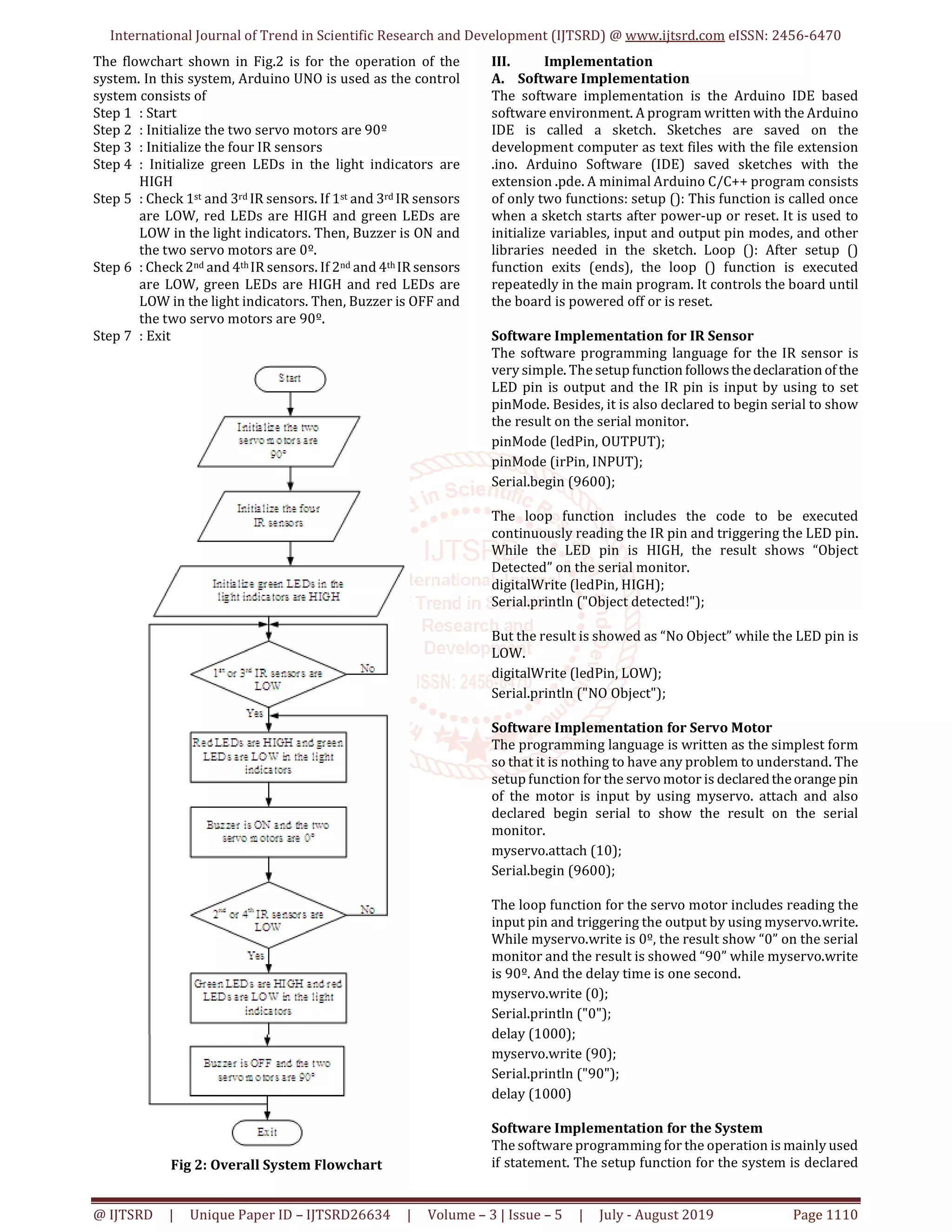 International Journal of Trend in Scientific Research and Development (IJTSRD) @ www.ijtsrd.com eISSN: 2456-6470 @ IJTSRD | Unique Paper ID – IJTSRD26634 | Volume – 3 | Issue – 5 | July - August 2019 Page 1110 The flowchart shown in Fig.2 is for the operation of the system. In this system, Arduino UNO is used as the control system consists of Step 1 : Start Step 2 : Initialize the two servo motors are 90º Step 3 : Initialize the four IR sensors Step 4 : Initialize green LEDs in the light indicators are HIGH Step 5 : Check 1st and 3rd IR sensors. If 1st and 3rd IR sensors are LOW, red LEDs are HIGH and green LEDs are LOW in the light indicators. Then, Buzzer is ON and the two servo motors are 0º. Step 6 : Check 2nd and 4th IR sensors. If 2nd and 4th IR sensors are LOW, green LEDs are HIGH and red LEDs are LOW in the light indicators. Then, Buzzer is OFF and the two servo motors are 90º. Step 7 : Exit Fig 2: Overall System Flowchart III. Implementation A. Software Implementation The software implementation is the Arduino IDE based software environment. A program written with the Arduino IDE is called a sketch. Sketches are saved on the development computer as text files with the file extension .ino. Arduino Software (IDE) saved sketches with the extension .pde. A minimal Arduino C/C++ program consists of only two functions: setup (): This function is called once when a sketch starts after power-up or reset. It is used to initialize variables, input and output pin modes, and other libraries needed in the sketch. Loop (): After setup () function exits (ends), the loop () function is executed repeatedly in the main program. It controls the board until the board is powered off or is reset. Software Implementation for IR Sensor The software programming language for the IR sensor is very simple. The setup function followsthedeclarationof the LED pin is output and the IR pin is input by using to set pinMode. Besides, it is also declared to begin serial to show the result on the serial monitor. pinMode (ledPin, OUTPUT); pinMode (irPin, INPUT); Serial.begin (9600); The loop function includes the code to be executed continuously reading the IR pin and triggering the LED pin. While the LED pin is HIGH, the result shows “Object Detected” on the serial monitor. digitalWrite (ledPin, HIGH); Serial.println ("Object detected!"); But the result is showed as “No Object” while the LED pin is LOW. digitalWrite (ledPin, LOW); Serial.println ("NO Object"); Software Implementation for Servo Motor The programming language is written as the simplest form so that it is nothing to have any problem to understand. The setup function for the servo motor is declaredtheorange pin of the motor is input by using myservo. attach and also declared begin serial to show the result on the serial monitor. myservo.attach (10); Serial.begin (9600); The loop function for the servo motor includes reading the input pin and triggering the output by using myservo.write. While myservo.write is 0º, the result show “0” on the serial monitor and the result is showed “90” while myservo.write is 90º. And the delay time is one second. myservo.write (0); Serial.println ("0"); delay (1000); myservo.write (90); Serial.println ("90"); delay (1000) Software Implementation for the System The software programming for the operation is mainly used if statement. The setup function for the system is declared 