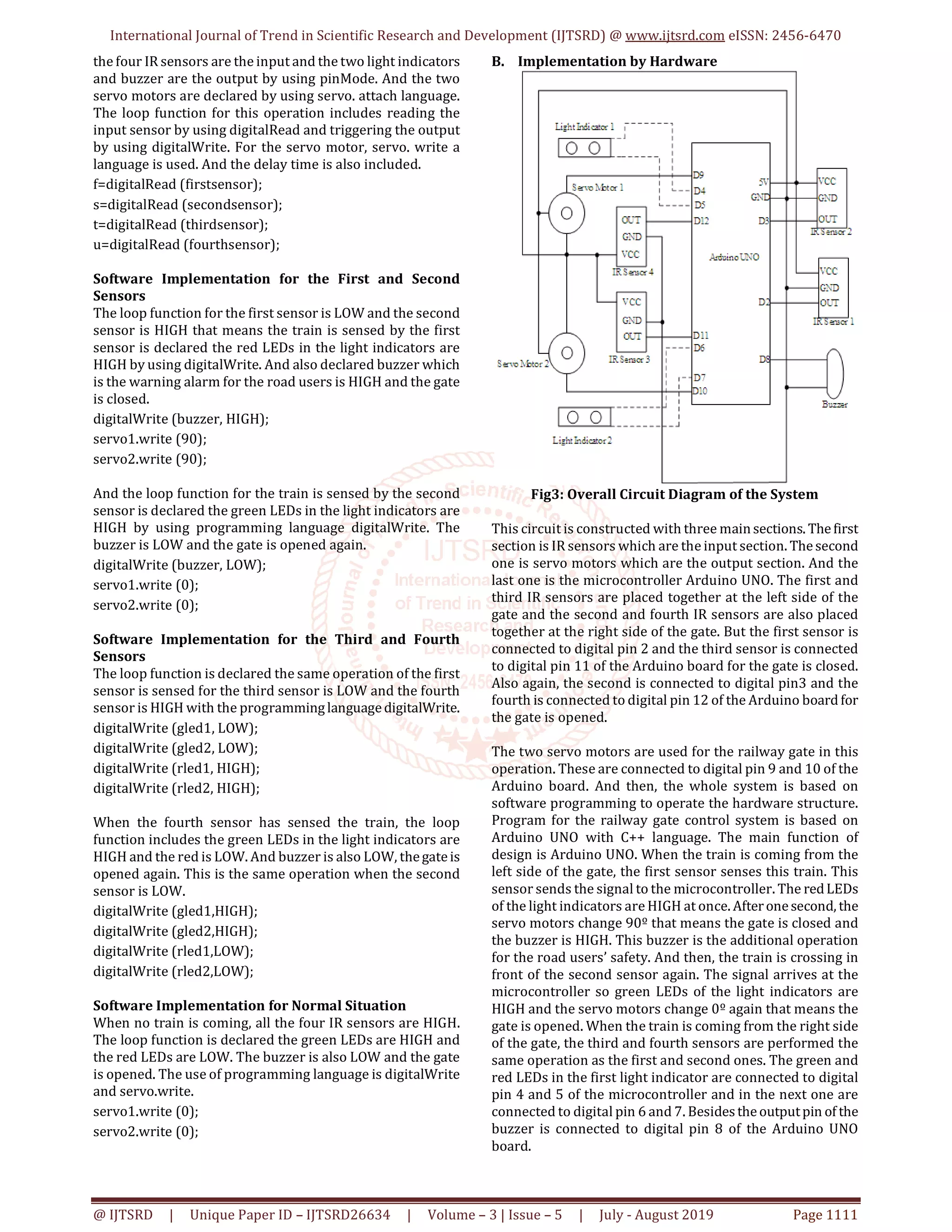 International Journal of Trend in Scientific Research and Development (IJTSRD) @ www.ijtsrd.com eISSN: 2456-6470 @ IJTSRD | Unique Paper ID – IJTSRD26634 | Volume – 3 | Issue – 5 | July - August 2019 Page 1111 the four IR sensors are the input and the two light indicators and buzzer are the output by using pinMode. And the two servo motors are declared by using servo. attach language. The loop function for this operation includes reading the input sensor by using digitalRead and triggering the output by using digitalWrite. For the servo motor, servo. write a language is used. And the delay time is also included. f=digitalRead (firstsensor); s=digitalRead (secondsensor); t=digitalRead (thirdsensor); u=digitalRead (fourthsensor); Software Implementation for the First and Second Sensors The loop function for the first sensor is LOW and the second sensor is HIGH that means the train is sensed by the first sensor is declared the red LEDs in the light indicators are HIGH by using digitalWrite. And also declared buzzer which is the warning alarm for the road users is HIGH and the gate is closed. digitalWrite (buzzer, HIGH); servo1.write (90); servo2.write (90); And the loop function for the train is sensed by the second sensor is declared the green LEDs in the light indicators are HIGH by using programming language digitalWrite. The buzzer is LOW and the gate is opened again. digitalWrite (buzzer, LOW); servo1.write (0); servo2.write (0); Software Implementation for the Third and Fourth Sensors The loop function is declared the same operation of the first sensor is sensed for the third sensor is LOW and the fourth sensor is HIGH with the programminglanguagedigitalWrite. digitalWrite (gled1, LOW); digitalWrite (gled2, LOW); digitalWrite (rled1, HIGH); digitalWrite (rled2, HIGH); When the fourth sensor has sensed the train, the loop function includes the green LEDs in the light indicators are HIGH and the red is LOW. And buzzer is also LOW, thegateis opened again. This is the same operation when the second sensor is LOW. digitalWrite (gled1,HIGH); digitalWrite (gled2,HIGH); digitalWrite (rled1,LOW); digitalWrite (rled2,LOW); Software Implementation for Normal Situation When no train is coming, all the four IR sensors are HIGH. The loop function is declared the green LEDs are HIGH and the red LEDs are LOW. The buzzer is also LOW and the gate is opened. The use of programming language is digitalWrite and servo.write. servo1.write (0); servo2.write (0); B. Implementation by Hardware Fig3: Overall Circuit Diagram of the System This circuit is constructed with three mainsections. Thefirst section is IR sensors which are the input section. Thesecond one is servo motors which are the output section. And the last one is the microcontroller Arduino UNO. The first and third IR sensors are placed together at the left side of the gate and the second and fourth IR sensors are also placed together at the right side of the gate. But the first sensor is connected to digital pin 2 and the third sensor is connected to digital pin 11 of the Arduino board for the gate is closed. Also again, the second is connected to digital pin3 and the fourth is connected to digital pin 12 of the Arduino board for the gate is opened. The two servo motors are used for the railway gate in this operation. These are connected to digital pin 9 and 10 of the Arduino board. And then, the whole system is based on software programming to operate the hardware structure. Program for the railway gate control system is based on Arduino UNO with C++ language. The main function of design is Arduino UNO. When the train is coming from the left side of the gate, the first sensor senses this train. This sensor sends the signal to the microcontroller. The redLEDs of the light indicators are HIGH at once. Afteronesecond, the servo motors change 90º that means the gate is closed and the buzzer is HIGH. This buzzer is the additional operation for the road users’ safety. And then, the train is crossing in front of the second sensor again. The signal arrives at the microcontroller so green LEDs of the light indicators are HIGH and the servo motors change 0º again that means the gate is opened. When the train is coming from the right side of the gate, the third and fourth sensors are performed the same operation as the first and second ones. The green and red LEDs in the first light indicator are connected to digital pin 4 and 5 of the microcontroller and in the next one are connected to digital pin 6 and 7. Besidestheoutputpin of the buzzer is connected to digital pin 8 of the Arduino UNO board. 
