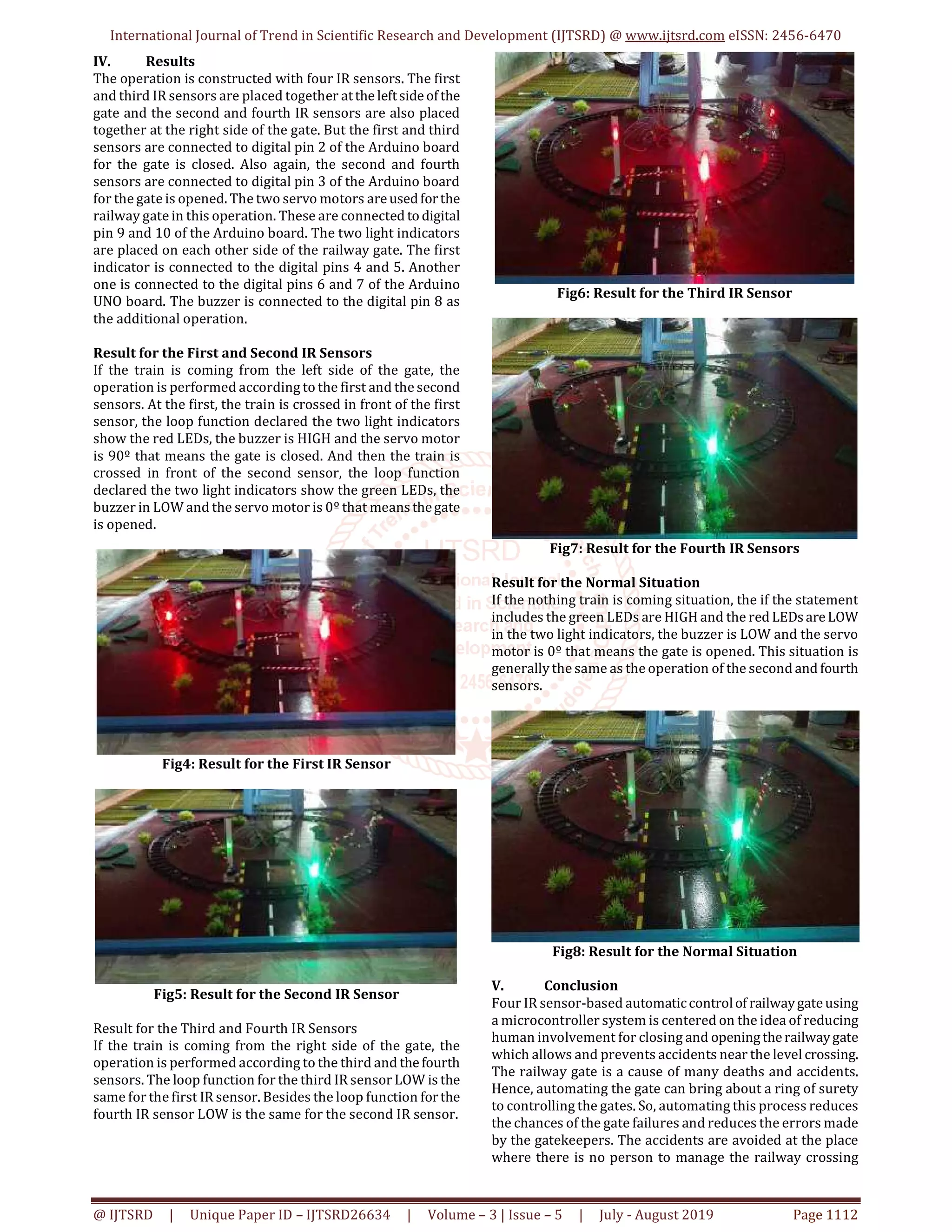International Journal of Trend in Scientific Research and Development (IJTSRD) @ www.ijtsrd.com eISSN: 2456-6470 @ IJTSRD | Unique Paper ID – IJTSRD26634 | Volume – 3 | Issue – 5 | July - August 2019 Page 1112 IV. Results The operation is constructed with four IR sensors. The first and third IR sensors are placed together atthe leftsideofthe gate and the second and fourth IR sensors are also placed together at the right side of the gate. But the first and third sensors are connected to digital pin 2 of the Arduino board for the gate is closed. Also again, the second and fourth sensors are connected to digital pin 3 of the Arduino board for the gate is opened. The two servo motors areusedforthe railway gate in this operation. These are connected todigital pin 9 and 10 of the Arduino board. The two light indicators are placed on each other side of the railway gate. The first indicator is connected to the digital pins 4 and 5. Another one is connected to the digital pins 6 and 7 of the Arduino UNO board. The buzzer is connected to the digital pin 8 as the additional operation. Result for the First and Second IR Sensors If the train is coming from the left side of the gate, the operation is performed according to the first and the second sensors. At the first, the train is crossed in front of the first sensor, the loop function declared the two light indicators show the red LEDs, the buzzer is HIGH and the servo motor is 90º that means the gate is closed. And then the train is crossed in front of the second sensor, the loop function declared the two light indicators show the green LEDs, the buzzer in LOW and the servo motor is 0º that meansthegate is opened. Fig4: Result for the First IR Sensor Fig5: Result for the Second IR Sensor Result for the Third and Fourth IR Sensors If the train is coming from the right side of the gate, the operation is performed according to the third and thefourth sensors. The loop function for the third IR sensor LOW is the same for the first IR sensor. Besides the loop function forthe fourth IR sensor LOW is the same for the second IR sensor. Fig6: Result for the Third IR Sensor Fig7: Result for the Fourth IR Sensors Result for the Normal Situation If the nothing train is coming situation, the if the statement includes the green LEDs are HIGH and the red LEDsareLOW in the two light indicators, the buzzer is LOW and the servo motor is 0º that means the gate is opened. This situation is generally the same as the operation of the second and fourth sensors. Fig8: Result for the Normal Situation V. Conclusion Four IR sensor-based automaticcontrolof railwaygateusing a microcontroller system is centered on the idea of reducing human involvement for closing and openingtherailwaygate which allows and prevents accidents near the level crossing. The railway gate is a cause of many deaths and accidents. Hence, automating the gate can bring about a ring of surety to controlling the gates. So, automating this process reduces the chances of the gate failures and reduces the errors made by the gatekeepers. The accidents are avoided at the place where there is no person to manage the railway crossing 