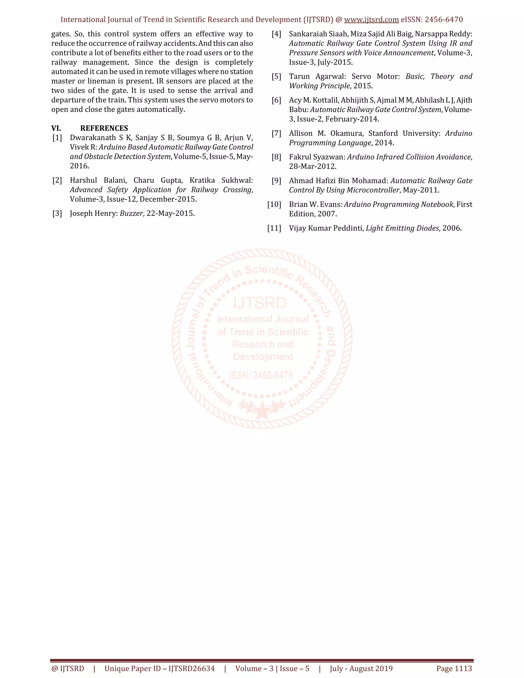 International Journal of Trend in Scientific Research and Development (IJTSRD) @ www.ijtsrd.com eISSN: 2456-6470 @ IJTSRD | Unique Paper ID – IJTSRD26634 | Volume – 3 | Issue – 5 | July - August 2019 Page 1113 gates. So, this control system offers an effective way to reduce the occurrence of railway accidents.Andthiscanalso contribute a lot of benefits either to the road users or to the railway management. Since the design is completely automated it can be used in remote villageswhereno station master or lineman is present. IR sensors are placed at the two sides of the gate. It is used to sense the arrival and departure of the train. This system uses the servo motors to open and close the gates automatically. VI. REFERENCES [1] Dwarakanath S K, Sanjay S B, Soumya G B, Arjun V, Vivek R: Arduino Based AutomaticRailwayGateControl and Obstacle Detection System,Volume-5,Issue-5,May- 2016. [2] Harshul Balani, Charu Gupta, Kratika Sukhwal: Advanced Safety Application for Railway Crossing, Volume-3, Issue-12, December-2015. [3] Joseph Henry: Buzzer, 22-May-2015. [4] Sankaraiah Siaah, Miza Sajid Ali Baig, Narsappa Reddy: Automatic Railway Gate Control System Using IR and Pressure Sensors with Voice Announcement, Volume-3, Issue-3, July-2015. [5] Tarun Agarwal: Servo Motor: Basic, Theory and Working Principle, 2015. [6] Acy M. Kottalil, Abhijith S, Ajmal MM,AbhilashL J,Ajith Babu: Automatic Railway Gate Control System,Volume- 3, Issue-2, February-2014. [7] Allison M. Okamura, Stanford University: Arduino Programming Language, 2014. [8] Fakrul Syazwan: Arduino Infrared Collision Avoidance, 28-Mar-2012. [9] Ahmad Hafizi Bin Mohamad: Automatic Railway Gate Control By Using Microcontroller, May-2011. [10] Brian W. Evans: Arduino Programming Notebook, First Edition, 2007. [11] Vijay Kumar Peddinti, Light Emitting Diodes, 2006. 
