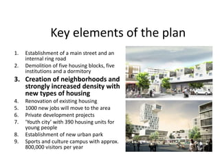Key elements of the plan
1. Establishment of a main street and an
internal ring road
2. Demolition of five housing blocks, five
institutions and a dormitory
3. Creation of neighborhoods and
strongly increased density with
new types of housing
4. Renovation of existing housing
5. 1000 new jobs will move to the area
6. Private development projects
7. ‘Youth city’ with 390 housing units for
young people
8. Establishment of new urban park
9. Sports and culture campus with approx.
800,000 visitors per year
 