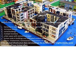 Neighborhoods created through a combination of physical changes and social initiatives
• hierarchy in road network, urban space and buildings
• increased density
• varied buildings
• multiple functions
• urban space with recreational areas
• human scale in buildings and associated outdoor spaces
• events, involvement, homeowners’ associations etc.
If the physical infrastructure does not encourage the development of neighborhoods, social
initiatives will have limited effect.
 