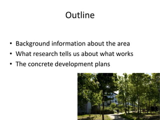 Outline
• Background information about the area
• What research tells us about what works
• The concrete development plans
 