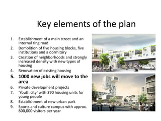 Key elements of the plan
1. Establishment of a main street and an
internal ring road
2. Demolition of five housing blocks, five
institutions and a dormitory
3. Creation of neighborhoods and strongly
increased density with new types of
housing
4. Renovation of existing housing
5. 1000 new jobs will move to the
area
6. Private development projects
7. ‘Youth city’ with 390 housing units for
young people
8. Establishment of new urban park
9. Sports and culture campus with approx.
800,000 visitors per year
 