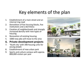 Key elements of the plan
1. Establishment of a main street and an
internal ring road
2. Demolition of five housing blocks, five
institutions and a dormitory
3. Creation of neighborhoods and strongly
increased density with new types of
housing
4. Renovation of existing housing
5. 1000 new jobs will move to the area
6. Private development projects
7. ‘Youth city’ with 390 housing units for
young people
8. Establishment of new urban park
9. Sports and culture campus with approx.
800,000 visitors per year
 