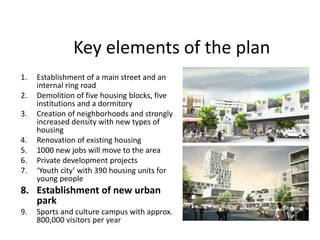 Key elements of the plan
1. Establishment of a main street and an
internal ring road
2. Demolition of five housing blocks, five
institutions and a dormitory
3. Creation of neighborhoods and strongly
increased density with new types of
housing
4. Renovation of existing housing
5. 1000 new jobs will move to the area
6. Private development projects
7. ‘Youth city’ with 390 housing units for
young people
8. Establishment of new urban
park
9. Sports and culture campus with approx.
800,000 visitors per year
 