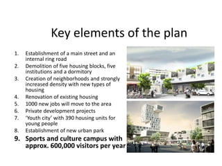 Key elements of the plan
1. Establishment of a main street and an
internal ring road
2. Demolition of five housing blocks, five
institutions and a dormitory
3. Creation of neighborhoods and strongly
increased density with new types of
housing
4. Renovation of existing housing
5. 1000 new jobs will move to the area
6. Private development projects
7. ‘Youth city’ with 390 housing units for
young people
8. Establishment of new urban park
9. Sports and culture campus with
approx. 600,000 visitors per year
 