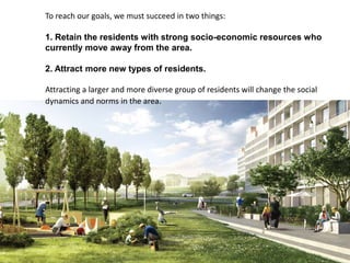 To reach our goals, we must succeed in two things:
1. Retain the residents with strong socio-economic resources who
currently move away from the area.
2. Attract more new types of residents.
Attracting a larger and more diverse group of residents will change the social
dynamics and norms in the area.
 