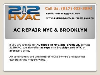 Call Us: (917) 633-5959
Email: hvac212@gmail.com
www.212hvac.com/ac-repair-nyc.php
AC REPAIR NYC & BROOKLYN
if you are looking for AC repair in NYC and Brooklyn, contact
212HVAC. We also offer ac repair in Brooklyn and NYC at
affordable price.
Air conditioners are dire need of house owners and business
owners in this modern world.
 