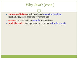 Why Java? (cont.)
 robust (reliable) - well developed exception handling
mechanisms, early checking for errors, etc.
 secure - several built-in security mechanisms
 multithreaded - can perform several tasks simultaneously
 