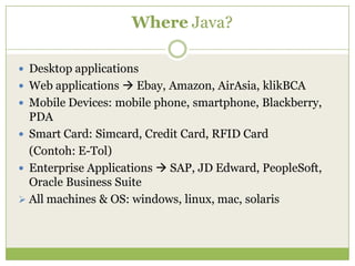 Where Java?
 Desktop applications
 Web applications  Ebay, Amazon, AirAsia, klikBCA
 Mobile Devices: mobile phone, smartphone, Blackberry,
PDA
 Smart Card: Simcard, Credit Card, RFID Card
(Contoh: E-Tol)
 Enterprise Applications  SAP, JD Edward, PeopleSoft,
Oracle Business Suite
 All machines & OS: windows, linux, mac, solaris
 