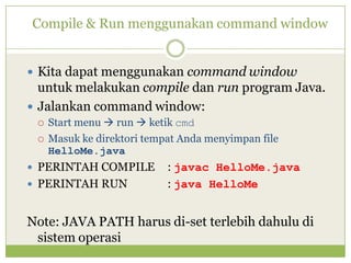 Compile & Run menggunakan command window
 Kita dapat menggunakan command window
untuk melakukan compile dan run program Java.
 Jalankan command window:
 Start menu  run  ketik cmd
 Masuk ke direktori tempat Anda menyimpan file
HelloMe.java
 PERINTAH COMPILE : javac HelloMe.java
 PERINTAH RUN : java HelloMe
Note: JAVA PATH harus di-set terlebih dahulu di
sistem operasi
 